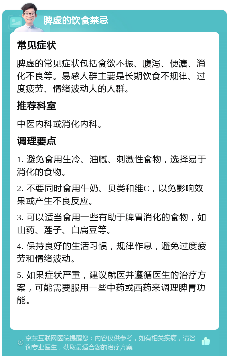 脾虚的饮食禁忌 常见症状 脾虚的常见症状包括食欲不振、腹泻、便溏、消化不良等。易感人群主要是长期饮食不规律、过度疲劳、情绪波动大的人群。 推荐科室 中医内科或消化内科。 调理要点 1. 避免食用生冷、油腻、刺激性食物，选择易于消化的食物。 2. 不要同时食用牛奶、贝类和维C，以免影响效果或产生不良反应。 3. 可以适当食用一些有助于脾胃消化的食物，如山药、莲子、白扁豆等。 4. 保持良好的生活习惯，规律作息，避免过度疲劳和情绪波动。 5. 如果症状严重，建议就医并遵循医生的治疗方案，可能需要服用一些中药或西药来调理脾胃功能。