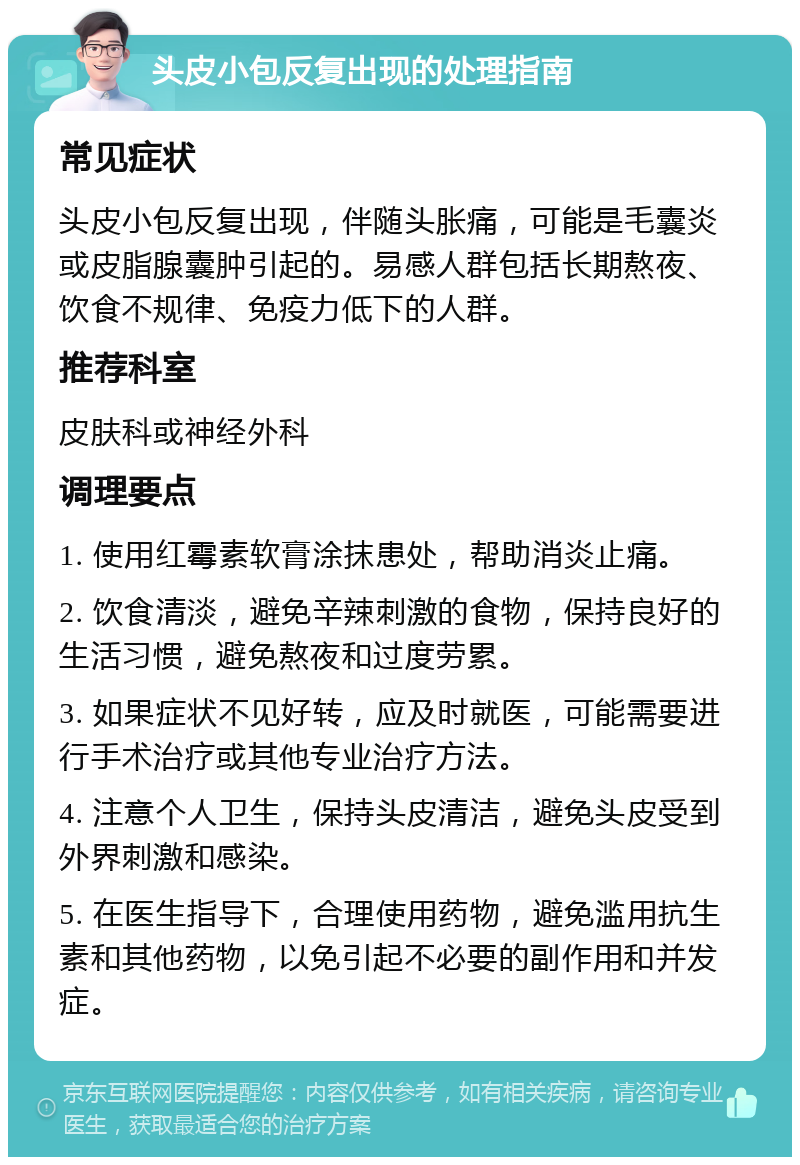 头皮小包反复出现的处理指南 常见症状 头皮小包反复出现，伴随头胀痛，可能是毛囊炎或皮脂腺囊肿引起的。易感人群包括长期熬夜、饮食不规律、免疫力低下的人群。 推荐科室 皮肤科或神经外科 调理要点 1. 使用红霉素软膏涂抹患处，帮助消炎止痛。 2. 饮食清淡，避免辛辣刺激的食物，保持良好的生活习惯，避免熬夜和过度劳累。 3. 如果症状不见好转，应及时就医，可能需要进行手术治疗或其他专业治疗方法。 4. 注意个人卫生，保持头皮清洁，避免头皮受到外界刺激和感染。 5. 在医生指导下，合理使用药物，避免滥用抗生素和其他药物，以免引起不必要的副作用和并发症。