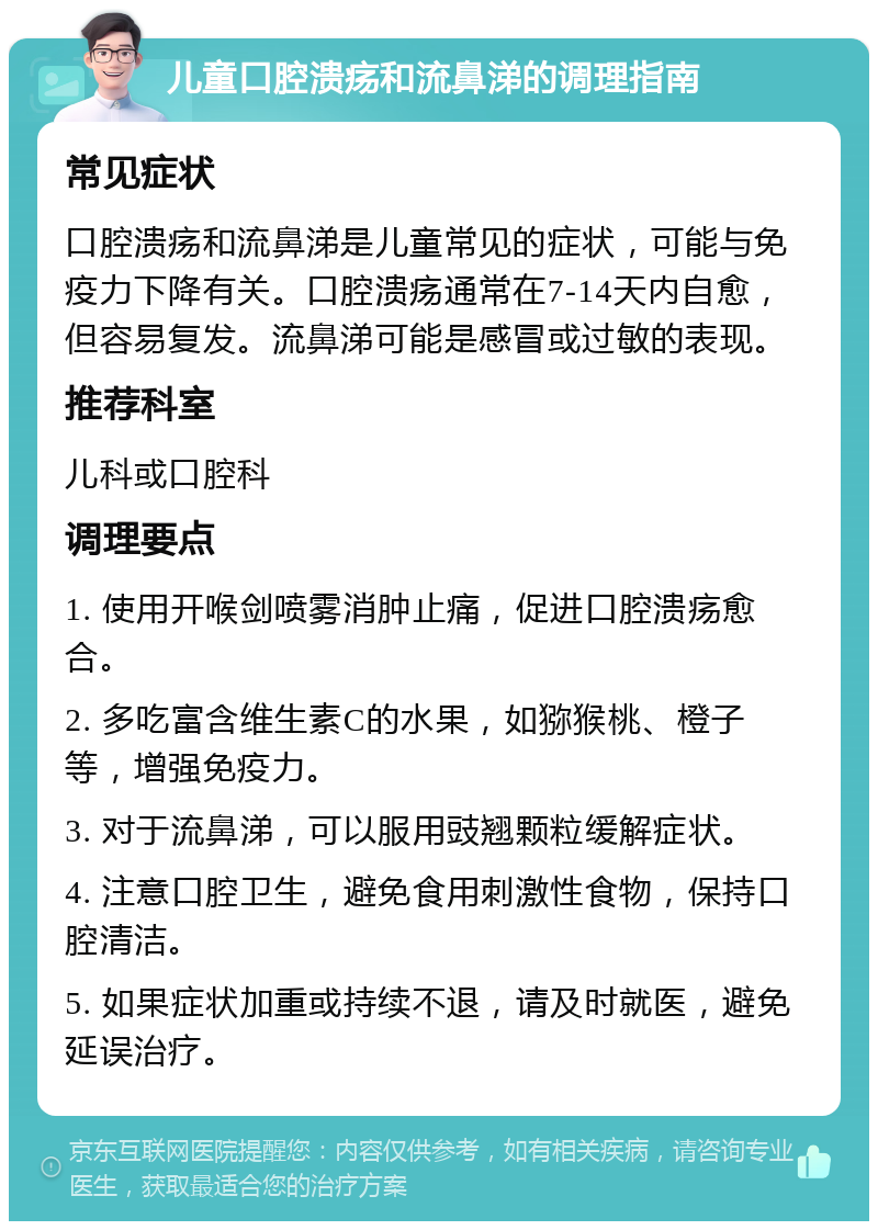 儿童口腔溃疡和流鼻涕的调理指南 常见症状 口腔溃疡和流鼻涕是儿童常见的症状，可能与免疫力下降有关。口腔溃疡通常在7-14天内自愈，但容易复发。流鼻涕可能是感冒或过敏的表现。 推荐科室 儿科或口腔科 调理要点 1. 使用开喉剑喷雾消肿止痛，促进口腔溃疡愈合。 2. 多吃富含维生素C的水果，如猕猴桃、橙子等，增强免疫力。 3. 对于流鼻涕，可以服用豉翘颗粒缓解症状。 4. 注意口腔卫生，避免食用刺激性食物，保持口腔清洁。 5. 如果症状加重或持续不退，请及时就医，避免延误治疗。