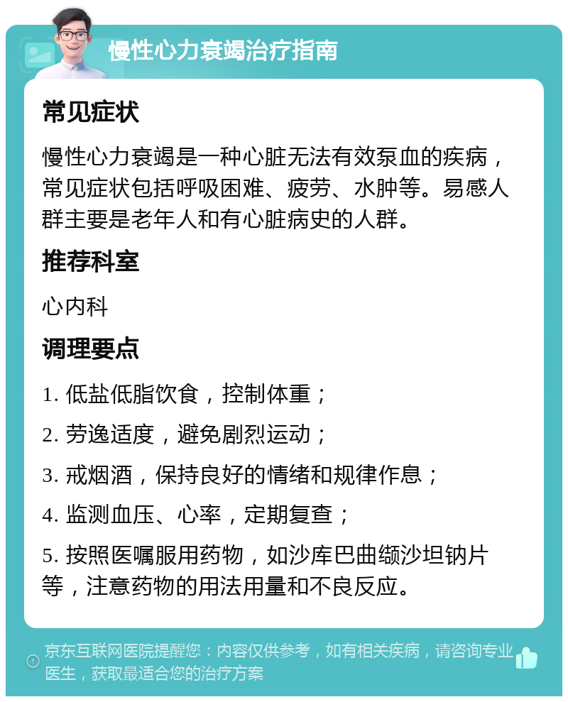 慢性心力衰竭治疗指南 常见症状 慢性心力衰竭是一种心脏无法有效泵血的疾病，常见症状包括呼吸困难、疲劳、水肿等。易感人群主要是老年人和有心脏病史的人群。 推荐科室 心内科 调理要点 1. 低盐低脂饮食，控制体重； 2. 劳逸适度，避免剧烈运动； 3. 戒烟酒，保持良好的情绪和规律作息； 4. 监测血压、心率，定期复查； 5. 按照医嘱服用药物，如沙库巴曲缬沙坦钠片等，注意药物的用法用量和不良反应。