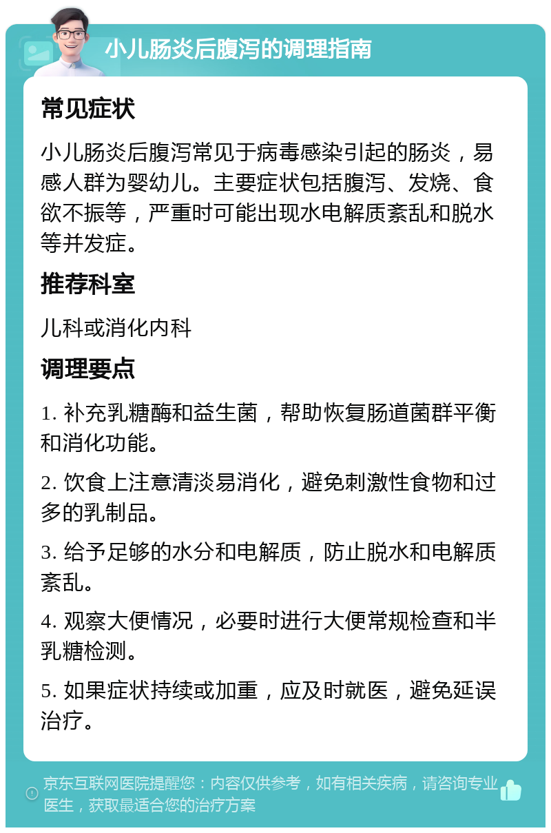 小儿肠炎后腹泻的调理指南 常见症状 小儿肠炎后腹泻常见于病毒感染引起的肠炎，易感人群为婴幼儿。主要症状包括腹泻、发烧、食欲不振等，严重时可能出现水电解质紊乱和脱水等并发症。 推荐科室 儿科或消化内科 调理要点 1. 补充乳糖酶和益生菌，帮助恢复肠道菌群平衡和消化功能。 2. 饮食上注意清淡易消化，避免刺激性食物和过多的乳制品。 3. 给予足够的水分和电解质，防止脱水和电解质紊乱。 4. 观察大便情况，必要时进行大便常规检查和半乳糖检测。 5. 如果症状持续或加重，应及时就医，避免延误治疗。