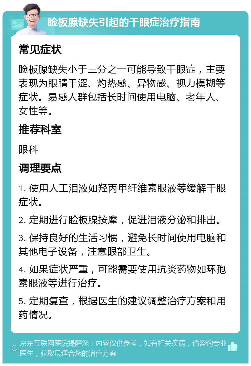 睑板腺缺失引起的干眼症治疗指南 常见症状 睑板腺缺失小于三分之一可能导致干眼症，主要表现为眼睛干涩、灼热感、异物感、视力模糊等症状。易感人群包括长时间使用电脑、老年人、女性等。 推荐科室 眼科 调理要点 1. 使用人工泪液如羟丙甲纤维素眼液等缓解干眼症状。 2. 定期进行睑板腺按摩，促进泪液分泌和排出。 3. 保持良好的生活习惯，避免长时间使用电脑和其他电子设备，注意眼部卫生。 4. 如果症状严重，可能需要使用抗炎药物如环孢素眼液等进行治疗。 5. 定期复查，根据医生的建议调整治疗方案和用药情况。