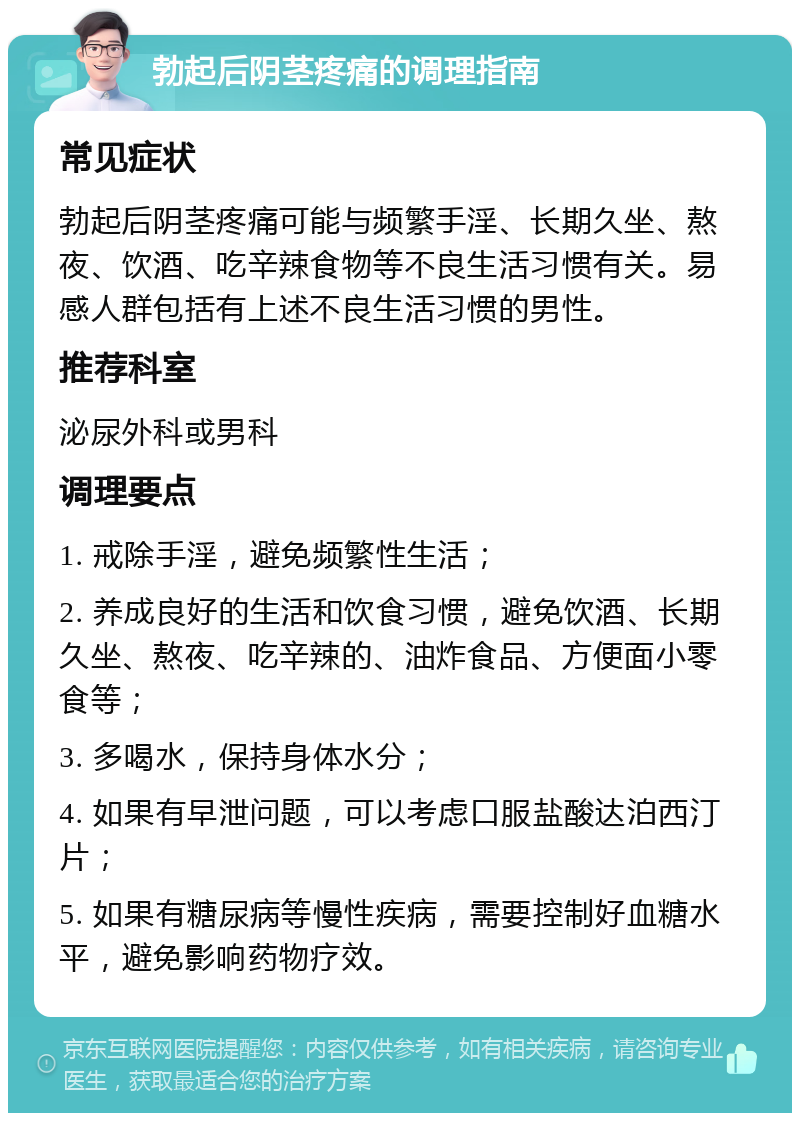 勃起后阴茎疼痛的调理指南 常见症状 勃起后阴茎疼痛可能与频繁手淫、长期久坐、熬夜、饮酒、吃辛辣食物等不良生活习惯有关。易感人群包括有上述不良生活习惯的男性。 推荐科室 泌尿外科或男科 调理要点 1. 戒除手淫，避免频繁性生活； 2. 养成良好的生活和饮食习惯，避免饮酒、长期久坐、熬夜、吃辛辣的、油炸食品、方便面小零食等； 3. 多喝水，保持身体水分； 4. 如果有早泄问题，可以考虑口服盐酸达泊西汀片； 5. 如果有糖尿病等慢性疾病，需要控制好血糖水平，避免影响药物疗效。