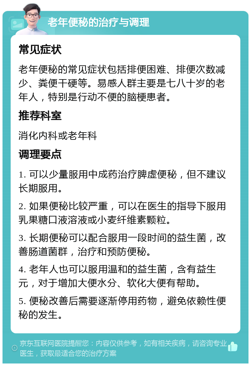 老年便秘的治疗与调理 常见症状 老年便秘的常见症状包括排便困难、排便次数减少、粪便干硬等。易感人群主要是七八十岁的老年人，特别是行动不便的脑梗患者。 推荐科室 消化内科或老年科 调理要点 1. 可以少量服用中成药治疗脾虚便秘，但不建议长期服用。 2. 如果便秘比较严重，可以在医生的指导下服用乳果糖口液溶液或小麦纤维素颗粒。 3. 长期便秘可以配合服用一段时间的益生菌，改善肠道菌群，治疗和预防便秘。 4. 老年人也可以服用温和的益生菌，含有益生元，对于增加大便水分、软化大便有帮助。 5. 便秘改善后需要逐渐停用药物，避免依赖性便秘的发生。