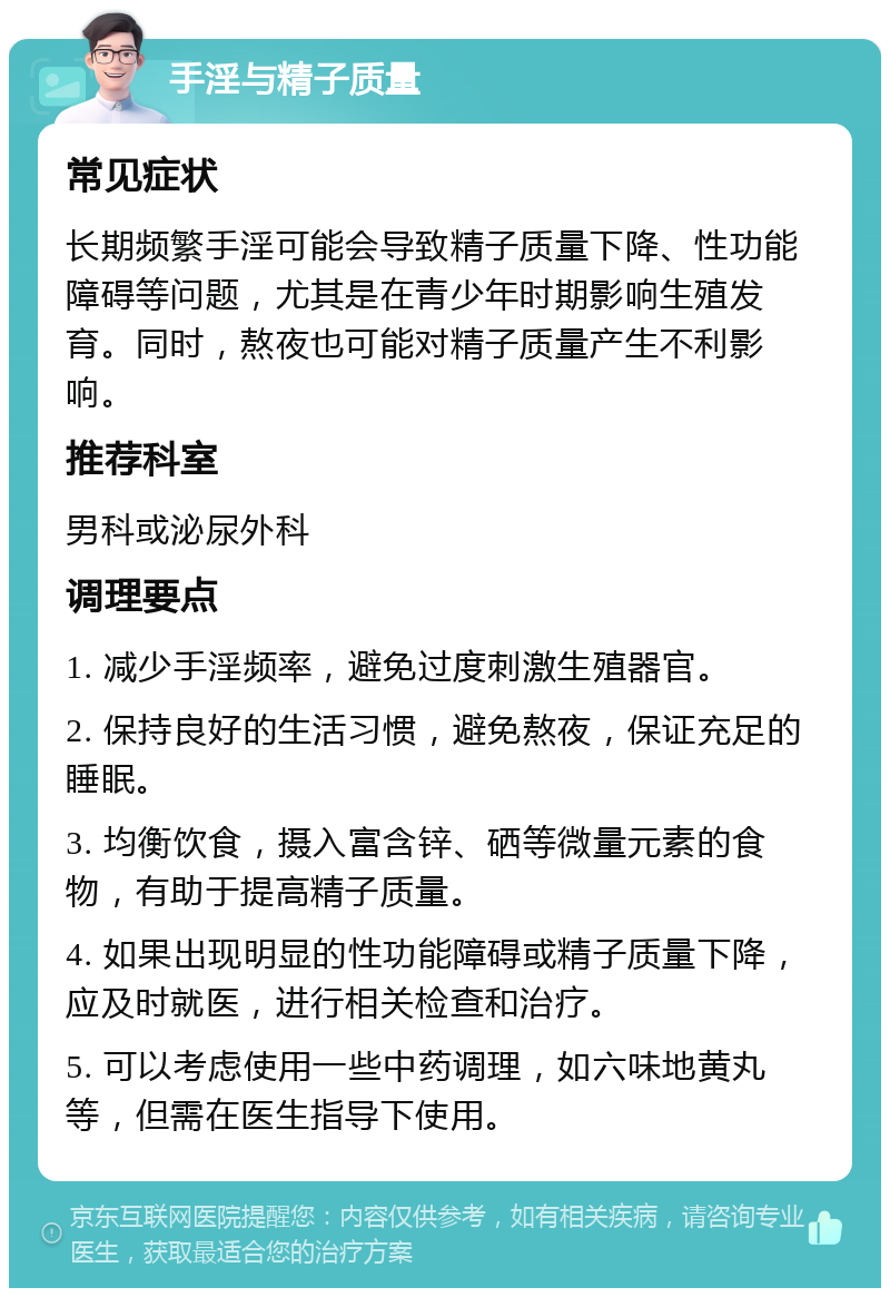 手淫与精子质量 常见症状 长期频繁手淫可能会导致精子质量下降、性功能障碍等问题，尤其是在青少年时期影响生殖发育。同时，熬夜也可能对精子质量产生不利影响。 推荐科室 男科或泌尿外科 调理要点 1. 减少手淫频率，避免过度刺激生殖器官。 2. 保持良好的生活习惯，避免熬夜，保证充足的睡眠。 3. 均衡饮食，摄入富含锌、硒等微量元素的食物，有助于提高精子质量。 4. 如果出现明显的性功能障碍或精子质量下降，应及时就医，进行相关检查和治疗。 5. 可以考虑使用一些中药调理，如六味地黄丸等，但需在医生指导下使用。