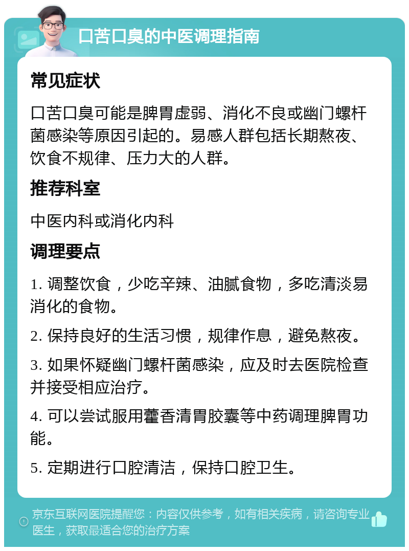 口苦口臭的中医调理指南 常见症状 口苦口臭可能是脾胃虚弱、消化不良或幽门螺杆菌感染等原因引起的。易感人群包括长期熬夜、饮食不规律、压力大的人群。 推荐科室 中医内科或消化内科 调理要点 1. 调整饮食，少吃辛辣、油腻食物，多吃清淡易消化的食物。 2. 保持良好的生活习惯，规律作息，避免熬夜。 3. 如果怀疑幽门螺杆菌感染，应及时去医院检查并接受相应治疗。 4. 可以尝试服用藿香清胃胶囊等中药调理脾胃功能。 5. 定期进行口腔清洁，保持口腔卫生。