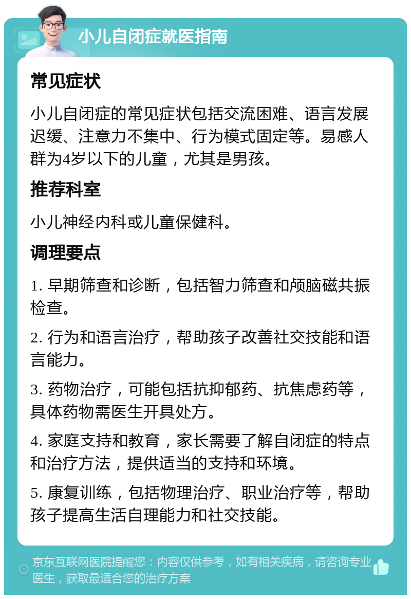 小儿自闭症就医指南 常见症状 小儿自闭症的常见症状包括交流困难、语言发展迟缓、注意力不集中、行为模式固定等。易感人群为4岁以下的儿童，尤其是男孩。 推荐科室 小儿神经内科或儿童保健科。 调理要点 1. 早期筛查和诊断，包括智力筛查和颅脑磁共振检查。 2. 行为和语言治疗，帮助孩子改善社交技能和语言能力。 3. 药物治疗，可能包括抗抑郁药、抗焦虑药等，具体药物需医生开具处方。 4. 家庭支持和教育，家长需要了解自闭症的特点和治疗方法，提供适当的支持和环境。 5. 康复训练，包括物理治疗、职业治疗等，帮助孩子提高生活自理能力和社交技能。