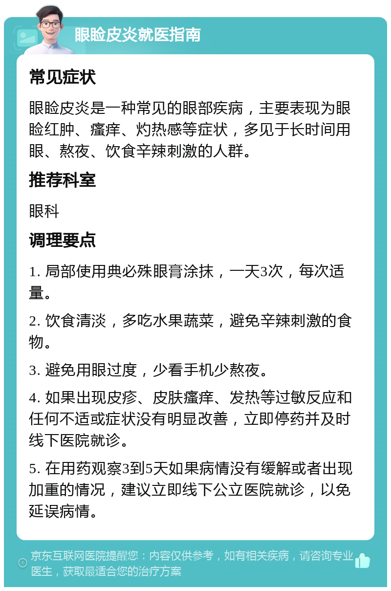 眼睑皮炎就医指南 常见症状 眼睑皮炎是一种常见的眼部疾病，主要表现为眼睑红肿、瘙痒、灼热感等症状，多见于长时间用眼、熬夜、饮食辛辣刺激的人群。 推荐科室 眼科 调理要点 1. 局部使用典必殊眼膏涂抹，一天3次，每次适量。 2. 饮食清淡，多吃水果蔬菜，避免辛辣刺激的食物。 3. 避免用眼过度，少看手机少熬夜。 4. 如果出现皮疹、皮肤瘙痒、发热等过敏反应和任何不适或症状没有明显改善，立即停药并及时线下医院就诊。 5. 在用药观察3到5天如果病情没有缓解或者出现加重的情况，建议立即线下公立医院就诊，以免延误病情。