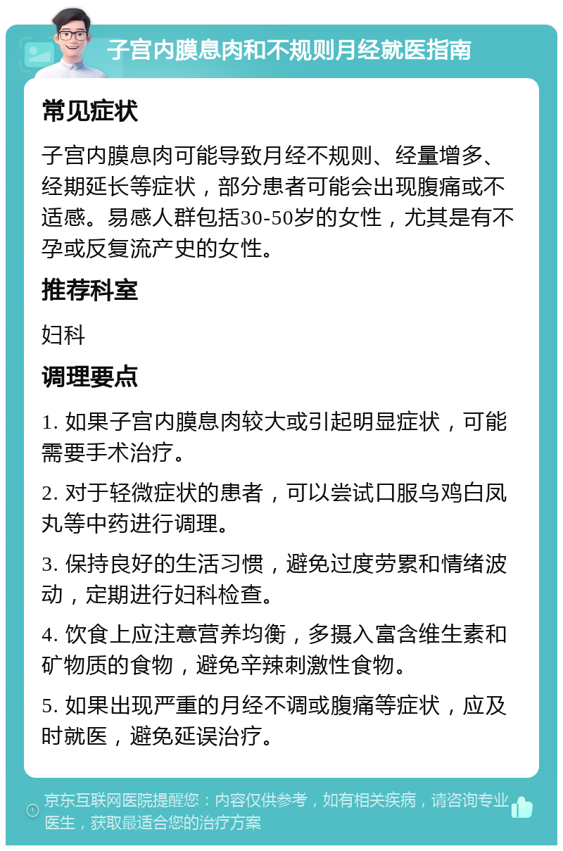 子宫内膜息肉和不规则月经就医指南 常见症状 子宫内膜息肉可能导致月经不规则、经量增多、经期延长等症状，部分患者可能会出现腹痛或不适感。易感人群包括30-50岁的女性，尤其是有不孕或反复流产史的女性。 推荐科室 妇科 调理要点 1. 如果子宫内膜息肉较大或引起明显症状，可能需要手术治疗。 2. 对于轻微症状的患者，可以尝试口服乌鸡白凤丸等中药进行调理。 3. 保持良好的生活习惯，避免过度劳累和情绪波动，定期进行妇科检查。 4. 饮食上应注意营养均衡，多摄入富含维生素和矿物质的食物，避免辛辣刺激性食物。 5. 如果出现严重的月经不调或腹痛等症状，应及时就医，避免延误治疗。