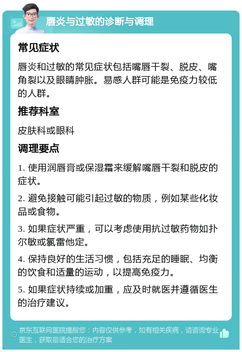 唇炎与过敏的诊断与调理 常见症状 唇炎和过敏的常见症状包括嘴唇干裂、脱皮、嘴角裂以及眼睛肿胀。易感人群可能是免疫力较低的人群。 推荐科室 皮肤科或眼科 调理要点 1. 使用润唇膏或保湿霜来缓解嘴唇干裂和脱皮的症状。 2. 避免接触可能引起过敏的物质，例如某些化妆品或食物。 3. 如果症状严重，可以考虑使用抗过敏药物如扑尔敏或氯雷他定。 4. 保持良好的生活习惯，包括充足的睡眠、均衡的饮食和适量的运动，以提高免疫力。 5. 如果症状持续或加重，应及时就医并遵循医生的治疗建议。