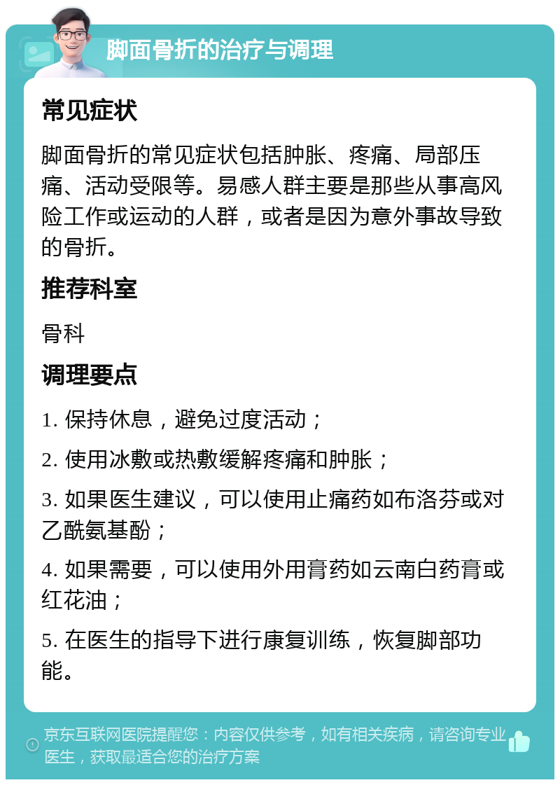 脚面骨折的治疗与调理 常见症状 脚面骨折的常见症状包括肿胀、疼痛、局部压痛、活动受限等。易感人群主要是那些从事高风险工作或运动的人群，或者是因为意外事故导致的骨折。 推荐科室 骨科 调理要点 1. 保持休息，避免过度活动； 2. 使用冰敷或热敷缓解疼痛和肿胀； 3. 如果医生建议，可以使用止痛药如布洛芬或对乙酰氨基酚； 4. 如果需要，可以使用外用膏药如云南白药膏或红花油； 5. 在医生的指导下进行康复训练，恢复脚部功能。