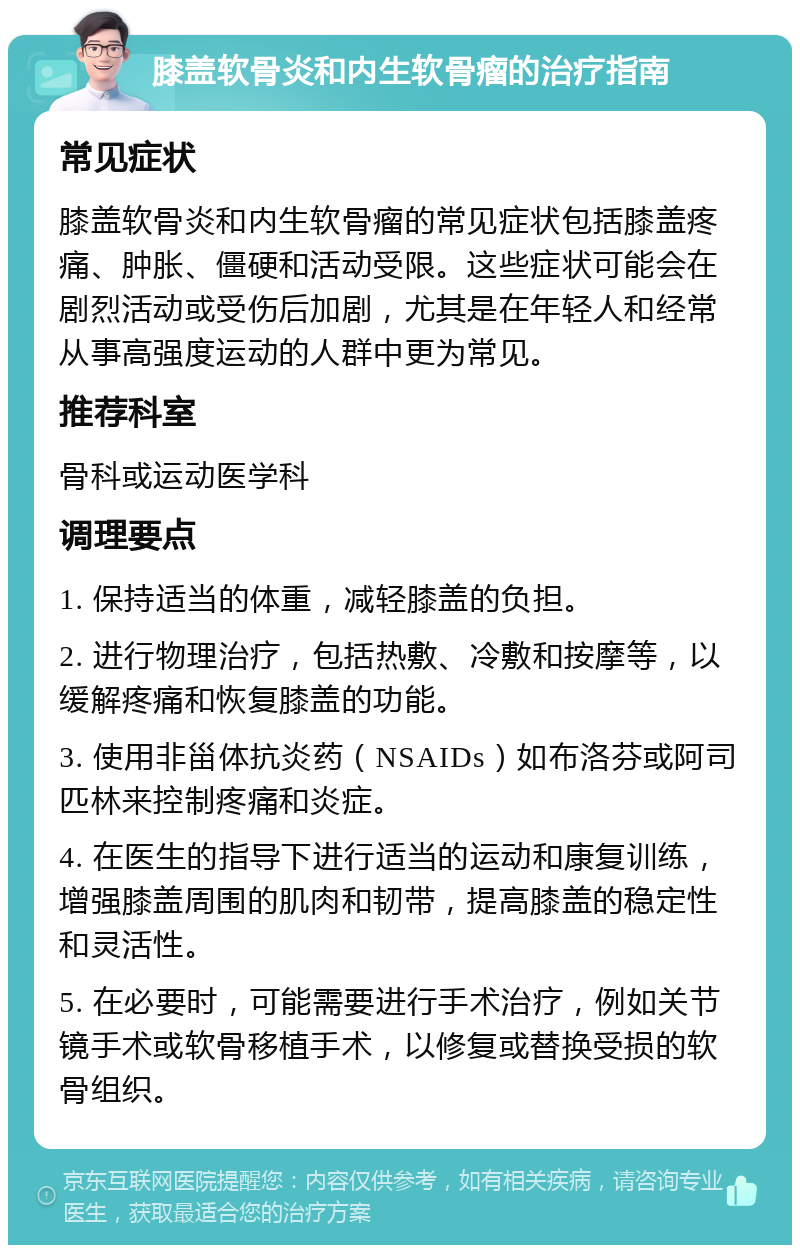 膝盖软骨炎和内生软骨瘤的治疗指南 常见症状 膝盖软骨炎和内生软骨瘤的常见症状包括膝盖疼痛、肿胀、僵硬和活动受限。这些症状可能会在剧烈活动或受伤后加剧，尤其是在年轻人和经常从事高强度运动的人群中更为常见。 推荐科室 骨科或运动医学科 调理要点 1. 保持适当的体重，减轻膝盖的负担。 2. 进行物理治疗，包括热敷、冷敷和按摩等，以缓解疼痛和恢复膝盖的功能。 3. 使用非甾体抗炎药（NSAIDs）如布洛芬或阿司匹林来控制疼痛和炎症。 4. 在医生的指导下进行适当的运动和康复训练，增强膝盖周围的肌肉和韧带，提高膝盖的稳定性和灵活性。 5. 在必要时，可能需要进行手术治疗，例如关节镜手术或软骨移植手术，以修复或替换受损的软骨组织。