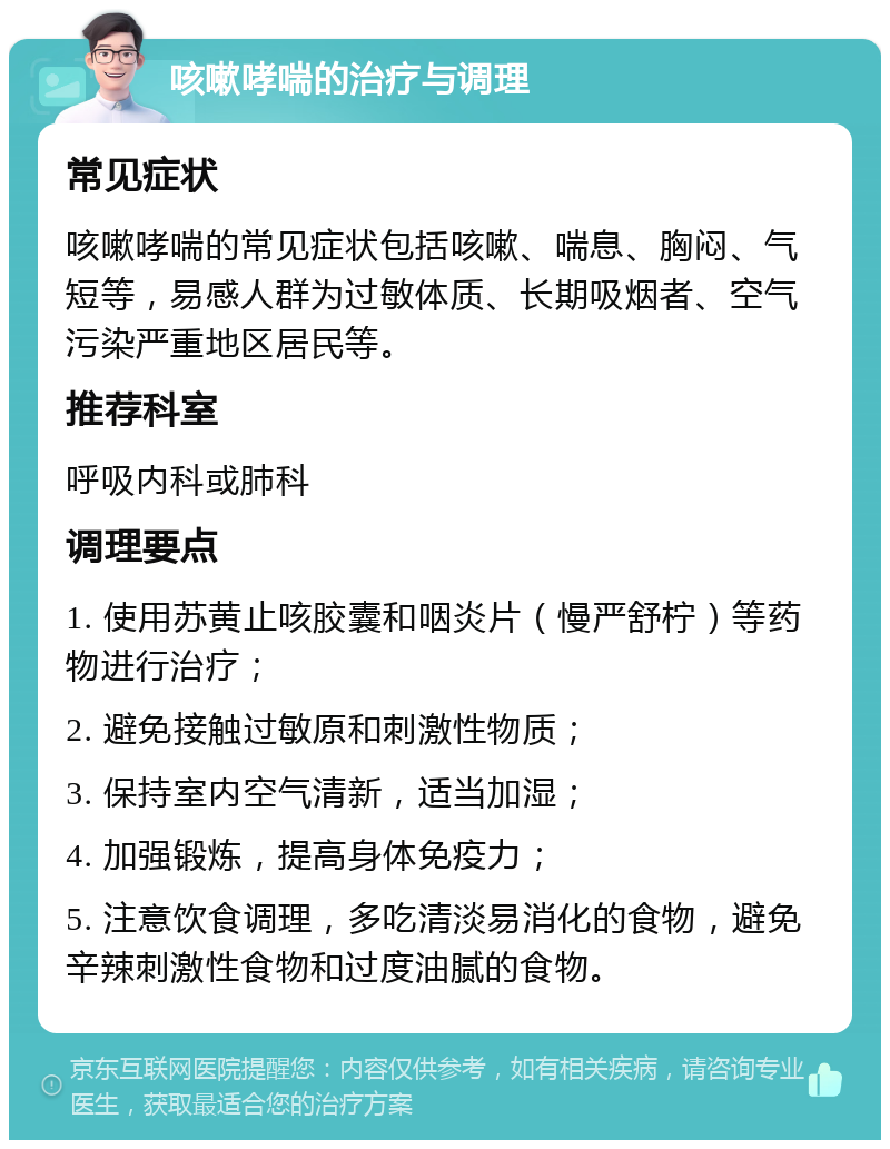 咳嗽哮喘的治疗与调理 常见症状 咳嗽哮喘的常见症状包括咳嗽、喘息、胸闷、气短等，易感人群为过敏体质、长期吸烟者、空气污染严重地区居民等。 推荐科室 呼吸内科或肺科 调理要点 1. 使用苏黄止咳胶囊和咽炎片（慢严舒柠）等药物进行治疗； 2. 避免接触过敏原和刺激性物质； 3. 保持室内空气清新，适当加湿； 4. 加强锻炼，提高身体免疫力； 5. 注意饮食调理，多吃清淡易消化的食物，避免辛辣刺激性食物和过度油腻的食物。