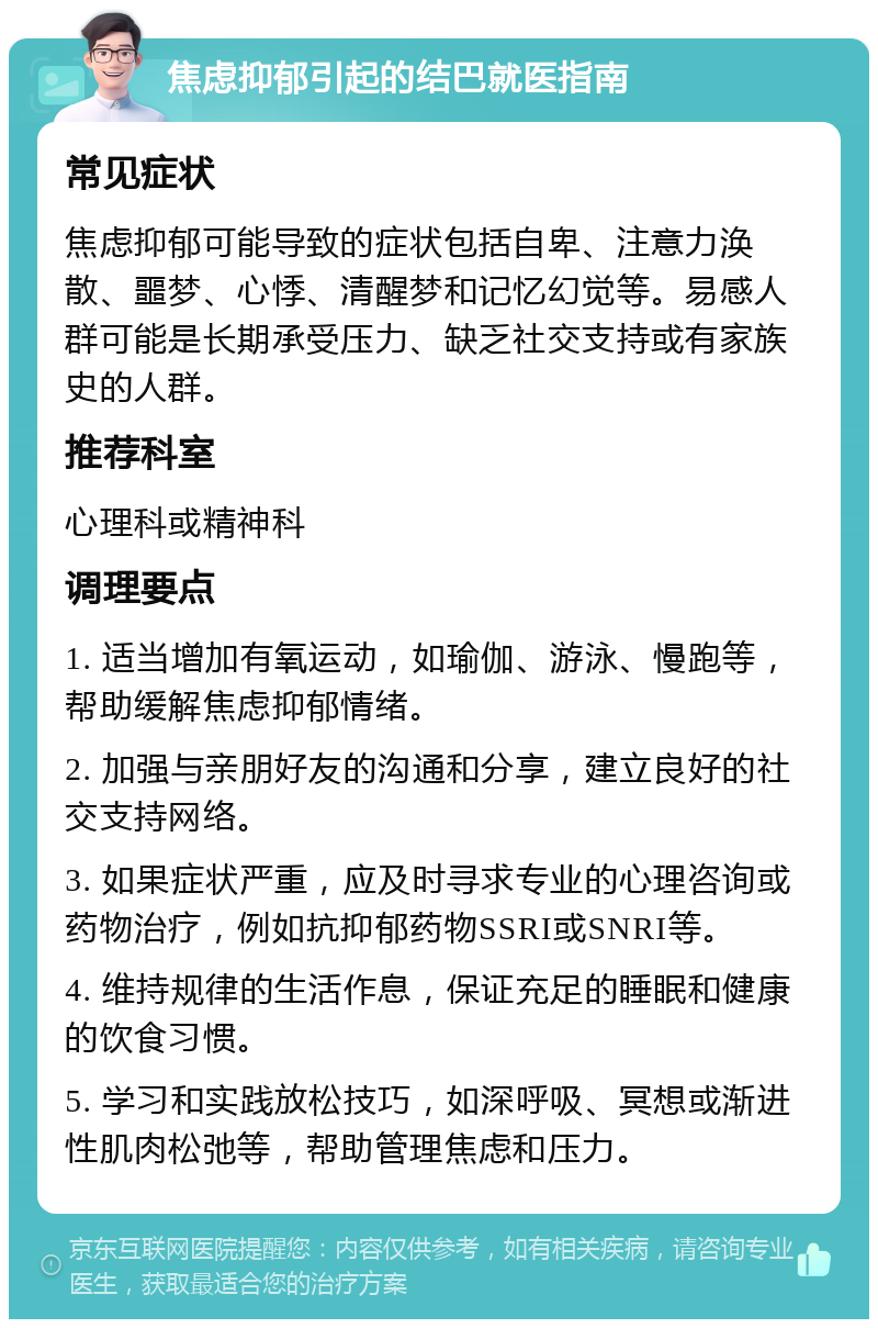 焦虑抑郁引起的结巴就医指南 常见症状 焦虑抑郁可能导致的症状包括自卑、注意力涣散、噩梦、心悸、清醒梦和记忆幻觉等。易感人群可能是长期承受压力、缺乏社交支持或有家族史的人群。 推荐科室 心理科或精神科 调理要点 1. 适当增加有氧运动，如瑜伽、游泳、慢跑等，帮助缓解焦虑抑郁情绪。 2. 加强与亲朋好友的沟通和分享，建立良好的社交支持网络。 3. 如果症状严重，应及时寻求专业的心理咨询或药物治疗，例如抗抑郁药物SSRI或SNRI等。 4. 维持规律的生活作息，保证充足的睡眠和健康的饮食习惯。 5. 学习和实践放松技巧，如深呼吸、冥想或渐进性肌肉松弛等，帮助管理焦虑和压力。