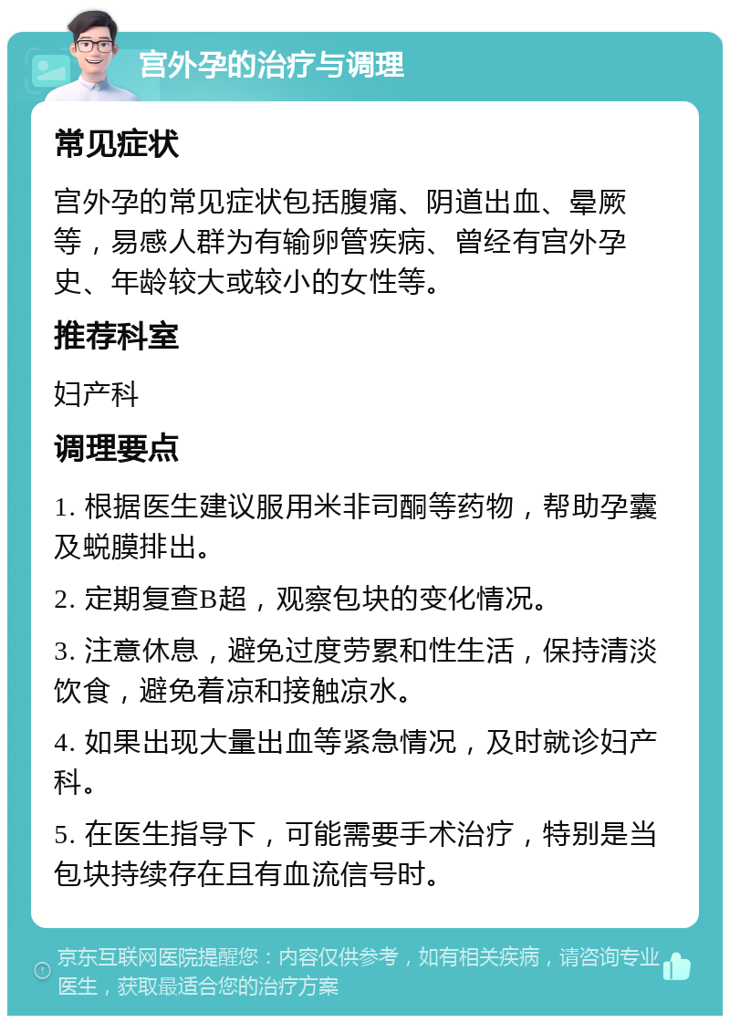 宫外孕的治疗与调理 常见症状 宫外孕的常见症状包括腹痛、阴道出血、晕厥等，易感人群为有输卵管疾病、曾经有宫外孕史、年龄较大或较小的女性等。 推荐科室 妇产科 调理要点 1. 根据医生建议服用米非司酮等药物，帮助孕囊及蜕膜排出。 2. 定期复查B超，观察包块的变化情况。 3. 注意休息，避免过度劳累和性生活，保持清淡饮食，避免着凉和接触凉水。 4. 如果出现大量出血等紧急情况，及时就诊妇产科。 5. 在医生指导下，可能需要手术治疗，特别是当包块持续存在且有血流信号时。