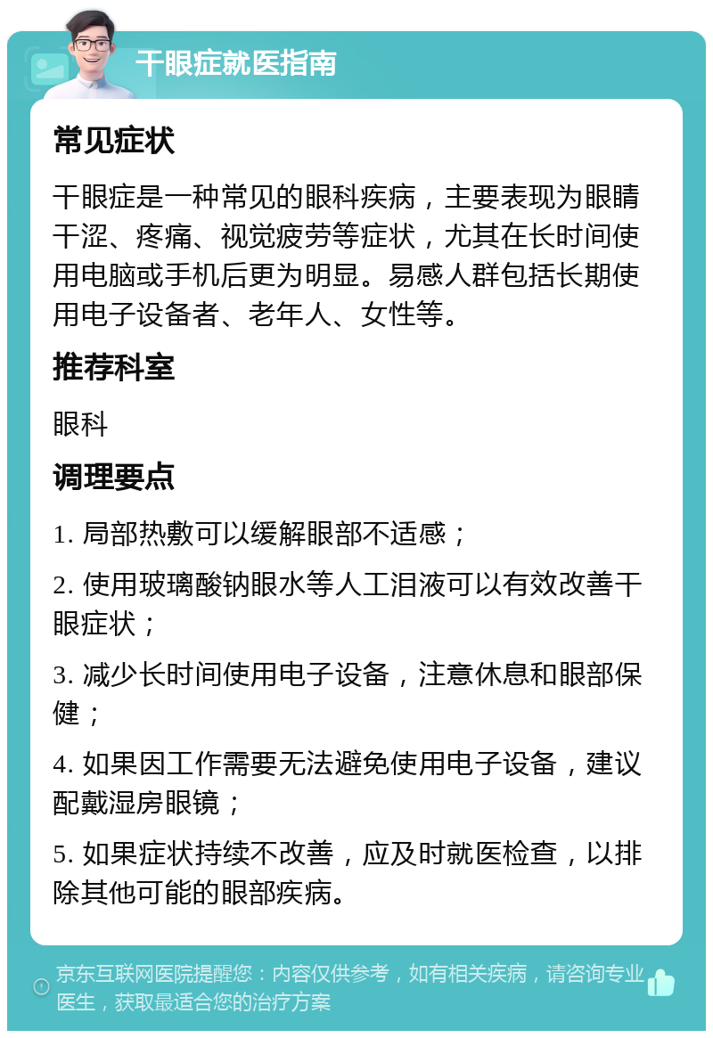 干眼症就医指南 常见症状 干眼症是一种常见的眼科疾病，主要表现为眼睛干涩、疼痛、视觉疲劳等症状，尤其在长时间使用电脑或手机后更为明显。易感人群包括长期使用电子设备者、老年人、女性等。 推荐科室 眼科 调理要点 1. 局部热敷可以缓解眼部不适感； 2. 使用玻璃酸钠眼水等人工泪液可以有效改善干眼症状； 3. 减少长时间使用电子设备，注意休息和眼部保健； 4. 如果因工作需要无法避免使用电子设备，建议配戴湿房眼镜； 5. 如果症状持续不改善，应及时就医检查，以排除其他可能的眼部疾病。