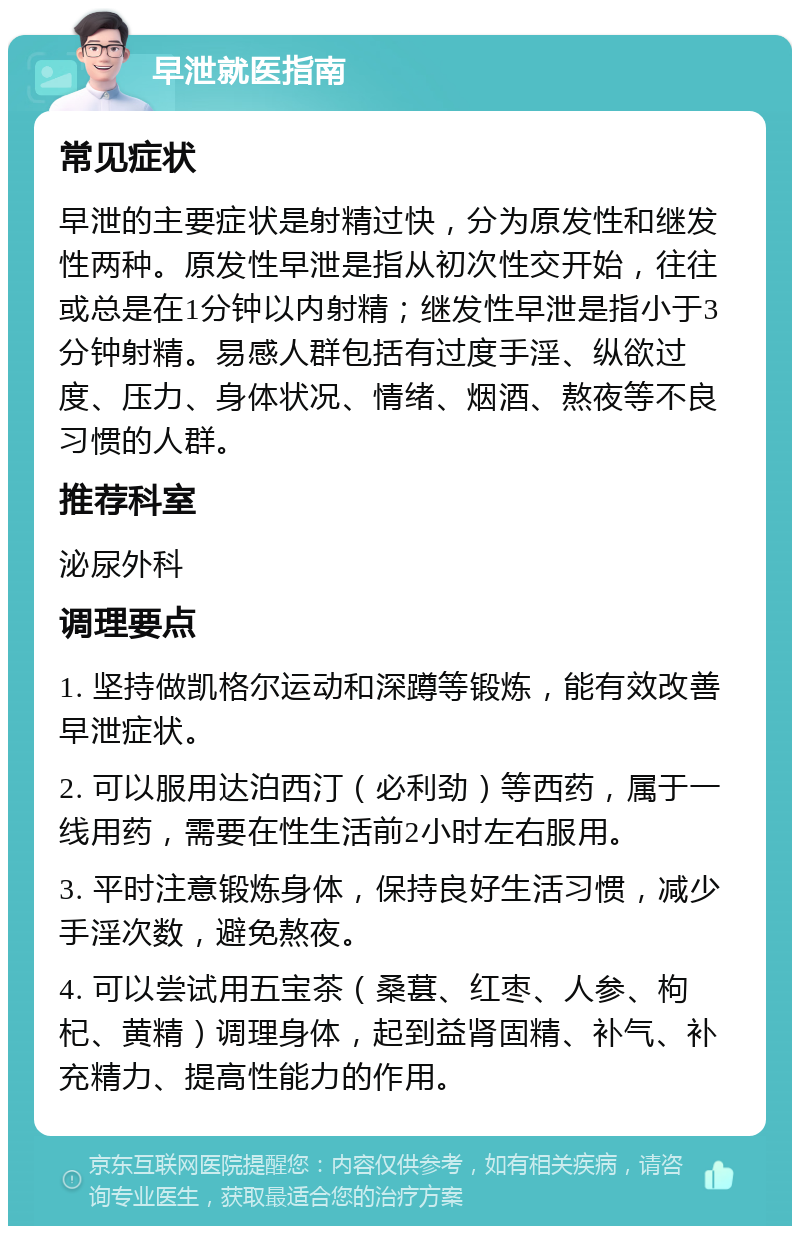 早泄就医指南 常见症状 早泄的主要症状是射精过快，分为原发性和继发性两种。原发性早泄是指从初次性交开始，往往或总是在1分钟以内射精；继发性早泄是指小于3分钟射精。易感人群包括有过度手淫、纵欲过度、压力、身体状况、情绪、烟酒、熬夜等不良习惯的人群。 推荐科室 泌尿外科 调理要点 1. 坚持做凯格尔运动和深蹲等锻炼，能有效改善早泄症状。 2. 可以服用达泊西汀（必利劲）等西药，属于一线用药，需要在性生活前2小时左右服用。 3. 平时注意锻炼身体，保持良好生活习惯，减少手淫次数，避免熬夜。 4. 可以尝试用五宝茶（桑葚、红枣、人参、枸杞、黄精）调理身体，起到益肾固精、补气、补充精力、提高性能力的作用。