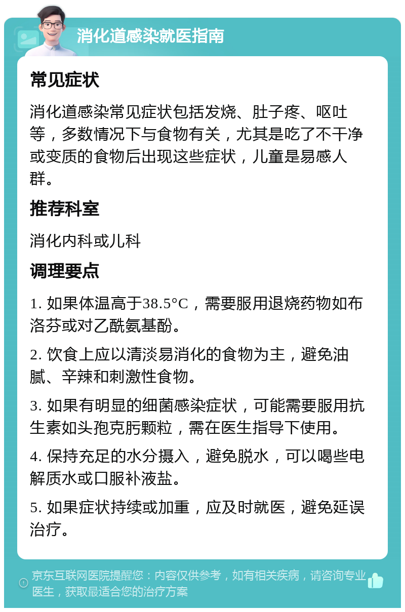 消化道感染就医指南 常见症状 消化道感染常见症状包括发烧、肚子疼、呕吐等，多数情况下与食物有关，尤其是吃了不干净或变质的食物后出现这些症状，儿童是易感人群。 推荐科室 消化内科或儿科 调理要点 1. 如果体温高于38.5°C，需要服用退烧药物如布洛芬或对乙酰氨基酚。 2. 饮食上应以清淡易消化的食物为主，避免油腻、辛辣和刺激性食物。 3. 如果有明显的细菌感染症状，可能需要服用抗生素如头孢克肟颗粒，需在医生指导下使用。 4. 保持充足的水分摄入，避免脱水，可以喝些电解质水或口服补液盐。 5. 如果症状持续或加重，应及时就医，避免延误治疗。