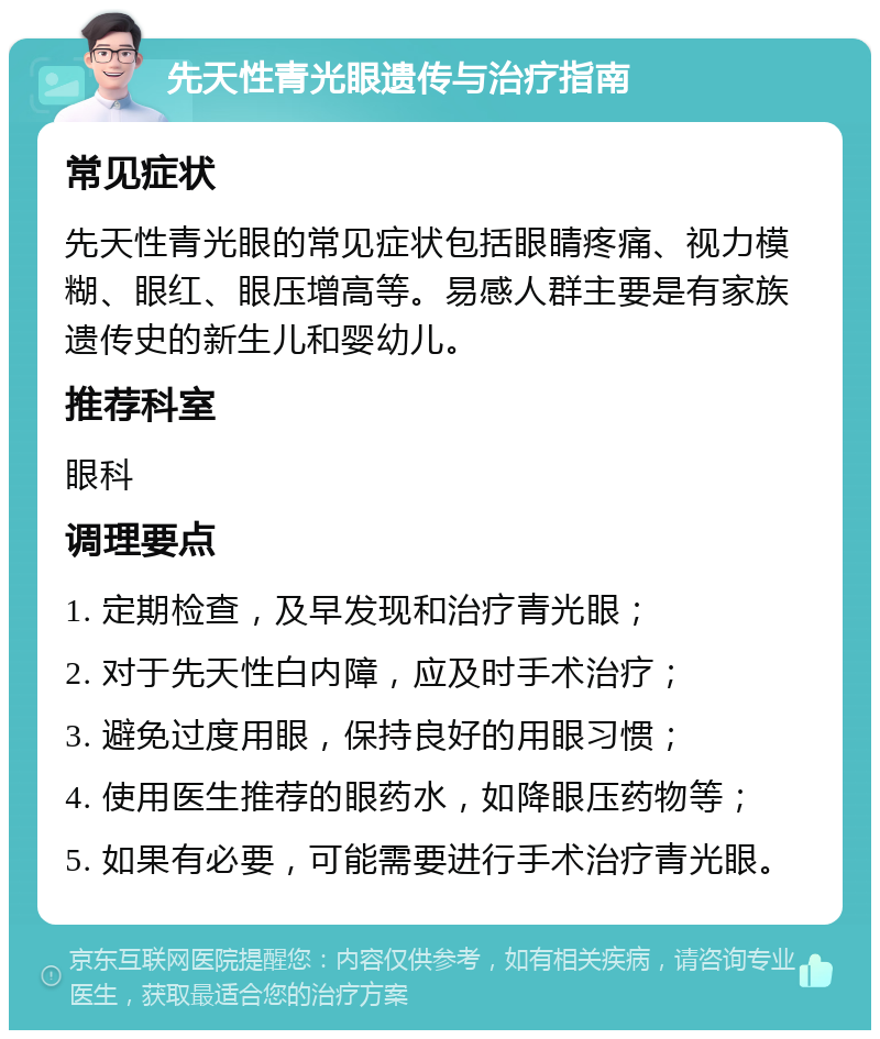 先天性青光眼遗传与治疗指南 常见症状 先天性青光眼的常见症状包括眼睛疼痛、视力模糊、眼红、眼压增高等。易感人群主要是有家族遗传史的新生儿和婴幼儿。 推荐科室 眼科 调理要点 1. 定期检查，及早发现和治疗青光眼； 2. 对于先天性白内障，应及时手术治疗； 3. 避免过度用眼，保持良好的用眼习惯； 4. 使用医生推荐的眼药水，如降眼压药物等； 5. 如果有必要，可能需要进行手术治疗青光眼。