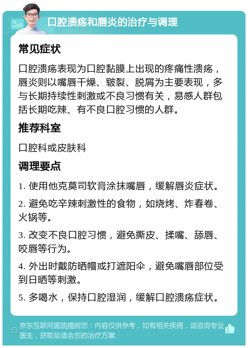 口腔溃疡和唇炎的治疗与调理 常见症状 口腔溃疡表现为口腔黏膜上出现的疼痛性溃疡，唇炎则以嘴唇干燥、皲裂、脱屑为主要表现，多与长期持续性刺激或不良习惯有关，易感人群包括长期吃辣、有不良口腔习惯的人群。 推荐科室 口腔科或皮肤科 调理要点 1. 使用他克莫司软膏涂抹嘴唇，缓解唇炎症状。 2. 避免吃辛辣刺激性的食物，如烧烤、炸春卷、火锅等。 3. 改变不良口腔习惯，避免撕皮、揉嘴、舔唇、咬唇等行为。 4. 外出时戴防晒帽或打遮阳伞，避免嘴唇部位受到日晒等刺激。 5. 多喝水，保持口腔湿润，缓解口腔溃疡症状。