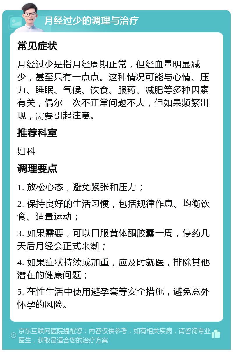 月经过少的调理与治疗 常见症状 月经过少是指月经周期正常，但经血量明显减少，甚至只有一点点。这种情况可能与心情、压力、睡眠、气候、饮食、服药、减肥等多种因素有关，偶尔一次不正常问题不大，但如果频繁出现，需要引起注意。 推荐科室 妇科 调理要点 1. 放松心态，避免紧张和压力； 2. 保持良好的生活习惯，包括规律作息、均衡饮食、适量运动； 3. 如果需要，可以口服黄体酮胶囊一周，停药几天后月经会正式来潮； 4. 如果症状持续或加重，应及时就医，排除其他潜在的健康问题； 5. 在性生活中使用避孕套等安全措施，避免意外怀孕的风险。