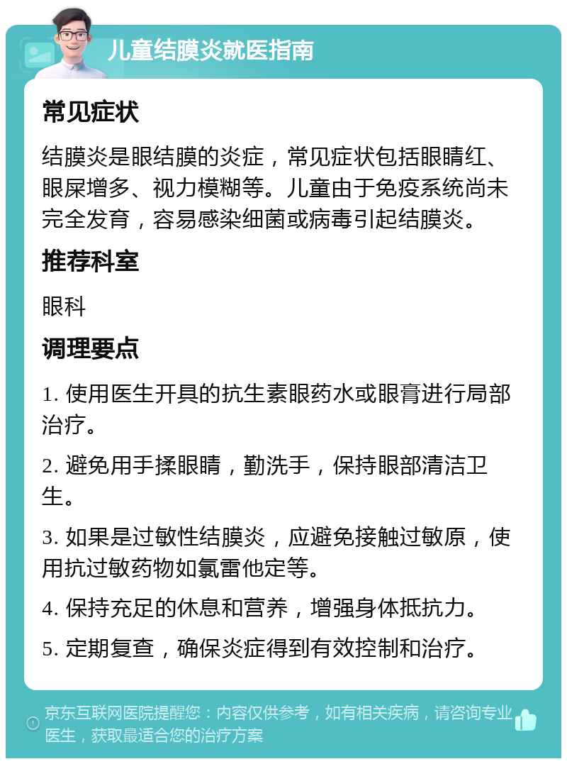 儿童结膜炎就医指南 常见症状 结膜炎是眼结膜的炎症，常见症状包括眼睛红、眼屎增多、视力模糊等。儿童由于免疫系统尚未完全发育，容易感染细菌或病毒引起结膜炎。 推荐科室 眼科 调理要点 1. 使用医生开具的抗生素眼药水或眼膏进行局部治疗。 2. 避免用手揉眼睛，勤洗手，保持眼部清洁卫生。 3. 如果是过敏性结膜炎，应避免接触过敏原，使用抗过敏药物如氯雷他定等。 4. 保持充足的休息和营养，增强身体抵抗力。 5. 定期复查，确保炎症得到有效控制和治疗。