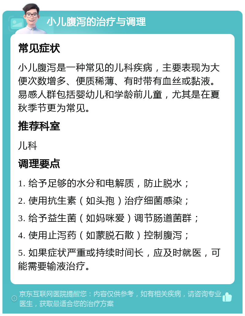 小儿腹泻的治疗与调理 常见症状 小儿腹泻是一种常见的儿科疾病，主要表现为大便次数增多、便质稀薄、有时带有血丝或黏液。易感人群包括婴幼儿和学龄前儿童，尤其是在夏秋季节更为常见。 推荐科室 儿科 调理要点 1. 给予足够的水分和电解质，防止脱水； 2. 使用抗生素（如头孢）治疗细菌感染； 3. 给予益生菌（如妈咪爱）调节肠道菌群； 4. 使用止泻药（如蒙脱石散）控制腹泻； 5. 如果症状严重或持续时间长，应及时就医，可能需要输液治疗。