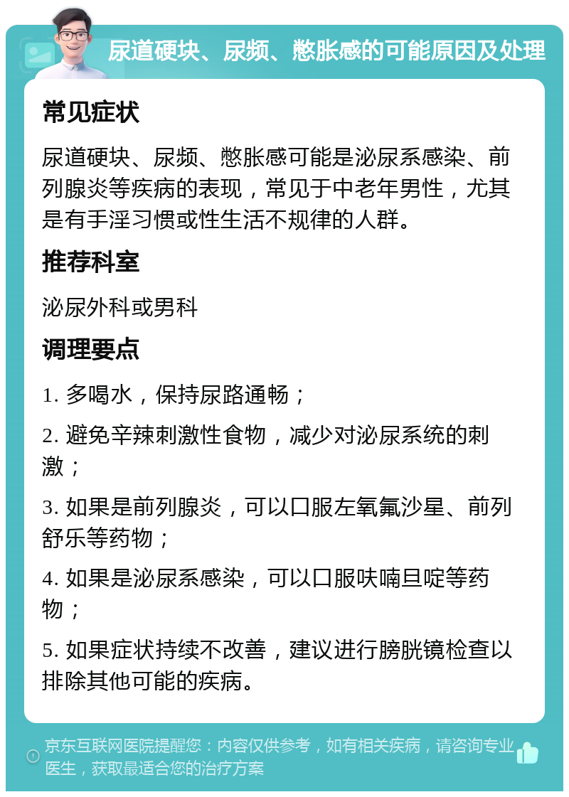 尿道硬块、尿频、憋胀感的可能原因及处理 常见症状 尿道硬块、尿频、憋胀感可能是泌尿系感染、前列腺炎等疾病的表现，常见于中老年男性，尤其是有手淫习惯或性生活不规律的人群。 推荐科室 泌尿外科或男科 调理要点 1. 多喝水，保持尿路通畅； 2. 避免辛辣刺激性食物，减少对泌尿系统的刺激； 3. 如果是前列腺炎，可以口服左氧氟沙星、前列舒乐等药物； 4. 如果是泌尿系感染，可以口服呋喃旦啶等药物； 5. 如果症状持续不改善，建议进行膀胱镜检查以排除其他可能的疾病。