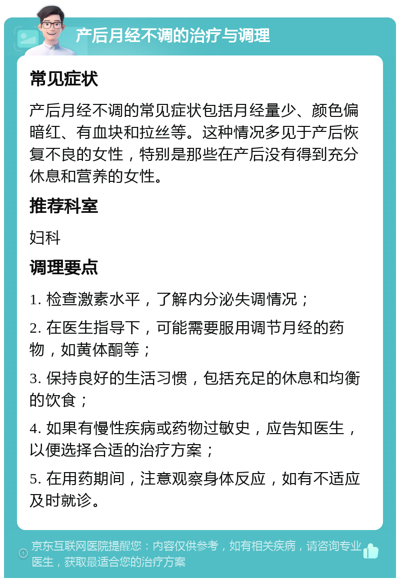 产后月经不调的治疗与调理 常见症状 产后月经不调的常见症状包括月经量少、颜色偏暗红、有血块和拉丝等。这种情况多见于产后恢复不良的女性，特别是那些在产后没有得到充分休息和营养的女性。 推荐科室 妇科 调理要点 1. 检查激素水平，了解内分泌失调情况； 2. 在医生指导下，可能需要服用调节月经的药物，如黄体酮等； 3. 保持良好的生活习惯，包括充足的休息和均衡的饮食； 4. 如果有慢性疾病或药物过敏史，应告知医生，以便选择合适的治疗方案； 5. 在用药期间，注意观察身体反应，如有不适应及时就诊。