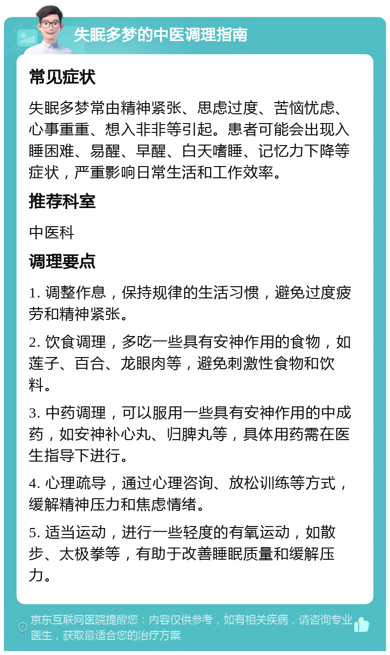 失眠多梦的中医调理指南 常见症状 失眠多梦常由精神紧张、思虑过度、苦恼忧虑、心事重重、想入非非等引起。患者可能会出现入睡困难、易醒、早醒、白天嗜睡、记忆力下降等症状，严重影响日常生活和工作效率。 推荐科室 中医科 调理要点 1. 调整作息，保持规律的生活习惯，避免过度疲劳和精神紧张。 2. 饮食调理，多吃一些具有安神作用的食物，如莲子、百合、龙眼肉等，避免刺激性食物和饮料。 3. 中药调理，可以服用一些具有安神作用的中成药，如安神补心丸、归脾丸等，具体用药需在医生指导下进行。 4. 心理疏导，通过心理咨询、放松训练等方式，缓解精神压力和焦虑情绪。 5. 适当运动，进行一些轻度的有氧运动，如散步、太极拳等，有助于改善睡眠质量和缓解压力。