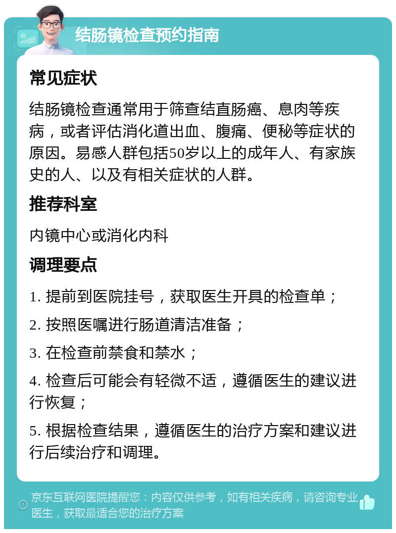 结肠镜检查预约指南 常见症状 结肠镜检查通常用于筛查结直肠癌、息肉等疾病，或者评估消化道出血、腹痛、便秘等症状的原因。易感人群包括50岁以上的成年人、有家族史的人、以及有相关症状的人群。 推荐科室 内镜中心或消化内科 调理要点 1. 提前到医院挂号，获取医生开具的检查单； 2. 按照医嘱进行肠道清洁准备； 3. 在检查前禁食和禁水； 4. 检查后可能会有轻微不适，遵循医生的建议进行恢复； 5. 根据检查结果，遵循医生的治疗方案和建议进行后续治疗和调理。