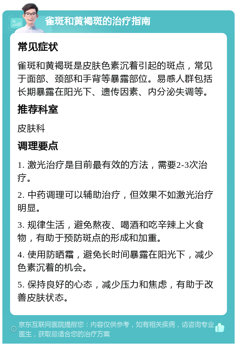 雀斑和黄褐斑的治疗指南 常见症状 雀斑和黄褐斑是皮肤色素沉着引起的斑点，常见于面部、颈部和手背等暴露部位。易感人群包括长期暴露在阳光下、遗传因素、内分泌失调等。 推荐科室 皮肤科 调理要点 1. 激光治疗是目前最有效的方法，需要2-3次治疗。 2. 中药调理可以辅助治疗，但效果不如激光治疗明显。 3. 规律生活，避免熬夜、喝酒和吃辛辣上火食物，有助于预防斑点的形成和加重。 4. 使用防晒霜，避免长时间暴露在阳光下，减少色素沉着的机会。 5. 保持良好的心态，减少压力和焦虑，有助于改善皮肤状态。