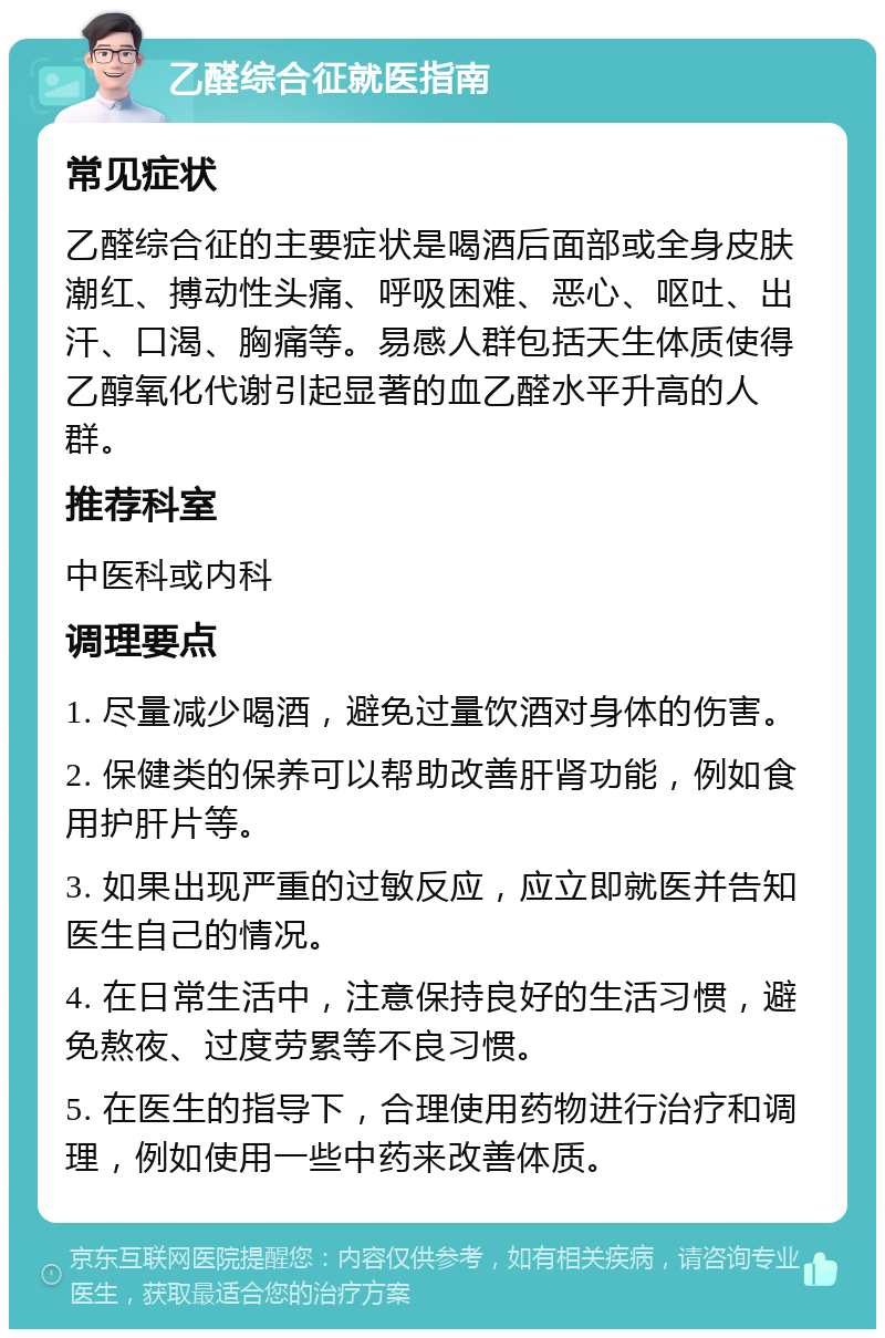 乙醛综合征就医指南 常见症状 乙醛综合征的主要症状是喝酒后面部或全身皮肤潮红、搏动性头痛、呼吸困难、恶心、呕吐、出汗、口渴、胸痛等。易感人群包括天生体质使得乙醇氧化代谢引起显著的血乙醛水平升高的人群。 推荐科室 中医科或内科 调理要点 1. 尽量减少喝酒，避免过量饮酒对身体的伤害。 2. 保健类的保养可以帮助改善肝肾功能，例如食用护肝片等。 3. 如果出现严重的过敏反应，应立即就医并告知医生自己的情况。 4. 在日常生活中，注意保持良好的生活习惯，避免熬夜、过度劳累等不良习惯。 5. 在医生的指导下，合理使用药物进行治疗和调理，例如使用一些中药来改善体质。