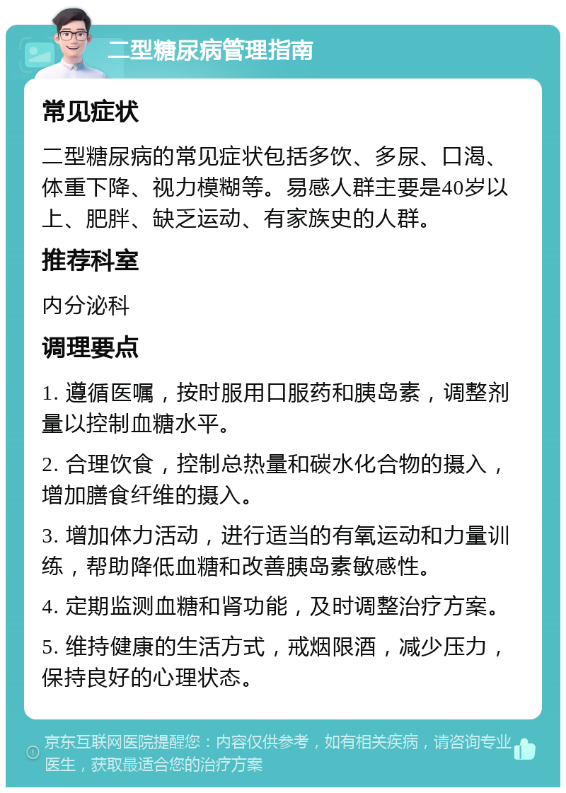 二型糖尿病管理指南 常见症状 二型糖尿病的常见症状包括多饮、多尿、口渴、体重下降、视力模糊等。易感人群主要是40岁以上、肥胖、缺乏运动、有家族史的人群。 推荐科室 内分泌科 调理要点 1. 遵循医嘱，按时服用口服药和胰岛素，调整剂量以控制血糖水平。 2. 合理饮食，控制总热量和碳水化合物的摄入，增加膳食纤维的摄入。 3. 增加体力活动，进行适当的有氧运动和力量训练，帮助降低血糖和改善胰岛素敏感性。 4. 定期监测血糖和肾功能，及时调整治疗方案。 5. 维持健康的生活方式，戒烟限酒，减少压力，保持良好的心理状态。