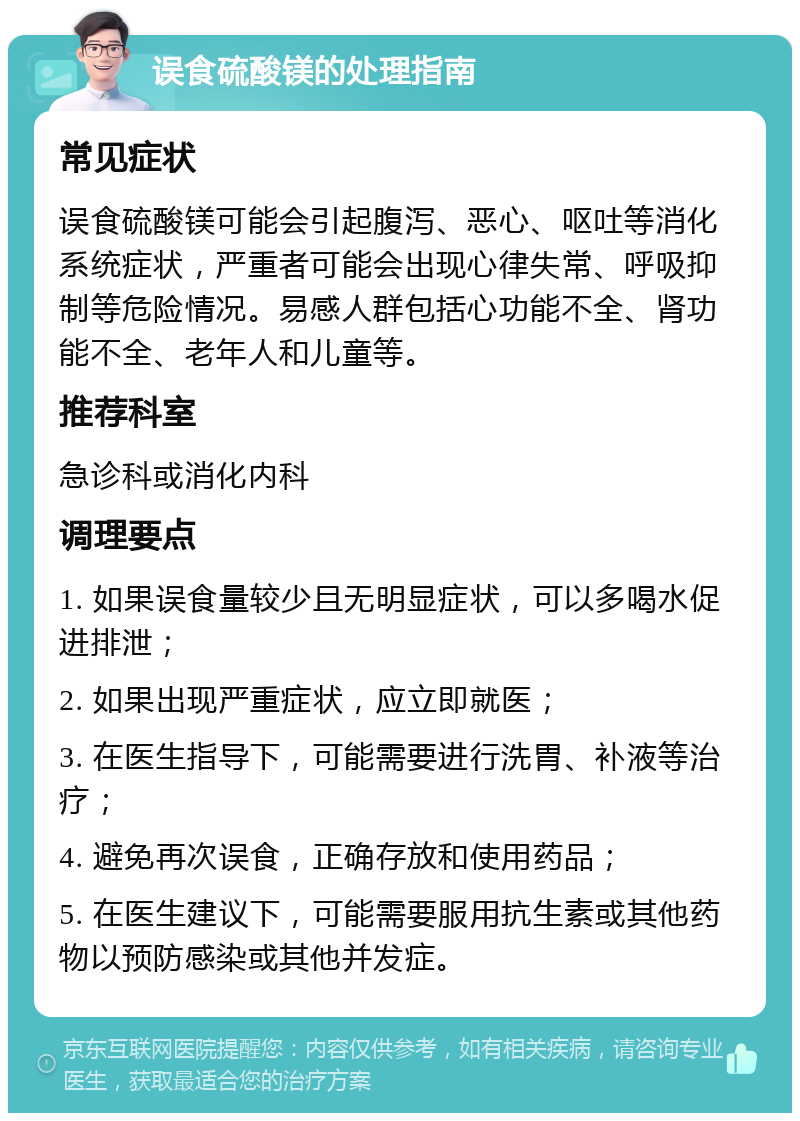 误食硫酸镁的处理指南 常见症状 误食硫酸镁可能会引起腹泻、恶心、呕吐等消化系统症状，严重者可能会出现心律失常、呼吸抑制等危险情况。易感人群包括心功能不全、肾功能不全、老年人和儿童等。 推荐科室 急诊科或消化内科 调理要点 1. 如果误食量较少且无明显症状，可以多喝水促进排泄； 2. 如果出现严重症状，应立即就医； 3. 在医生指导下，可能需要进行洗胃、补液等治疗； 4. 避免再次误食，正确存放和使用药品； 5. 在医生建议下，可能需要服用抗生素或其他药物以预防感染或其他并发症。