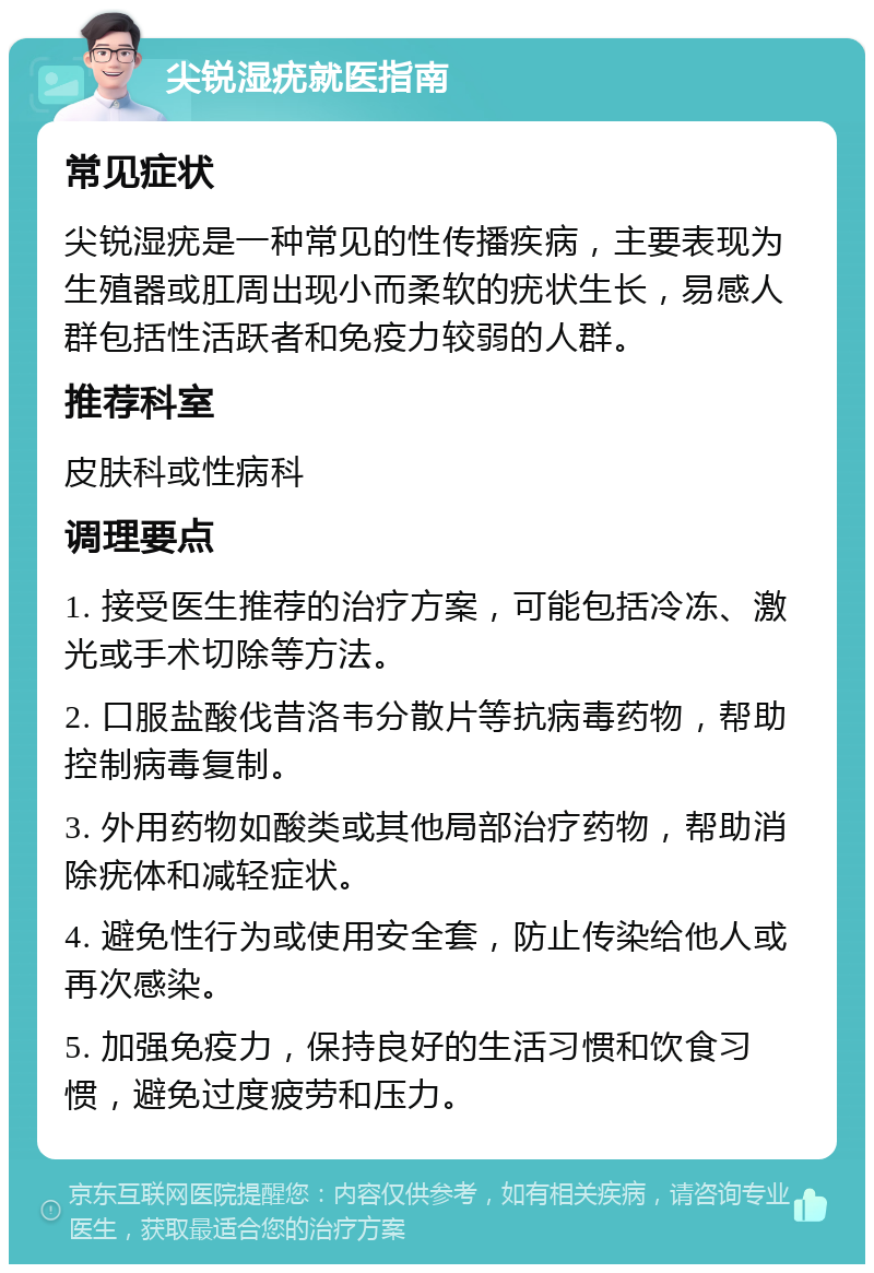 尖锐湿疣就医指南 常见症状 尖锐湿疣是一种常见的性传播疾病，主要表现为生殖器或肛周出现小而柔软的疣状生长，易感人群包括性活跃者和免疫力较弱的人群。 推荐科室 皮肤科或性病科 调理要点 1. 接受医生推荐的治疗方案，可能包括冷冻、激光或手术切除等方法。 2. 口服盐酸伐昔洛韦分散片等抗病毒药物，帮助控制病毒复制。 3. 外用药物如酸类或其他局部治疗药物，帮助消除疣体和减轻症状。 4. 避免性行为或使用安全套，防止传染给他人或再次感染。 5. 加强免疫力，保持良好的生活习惯和饮食习惯，避免过度疲劳和压力。