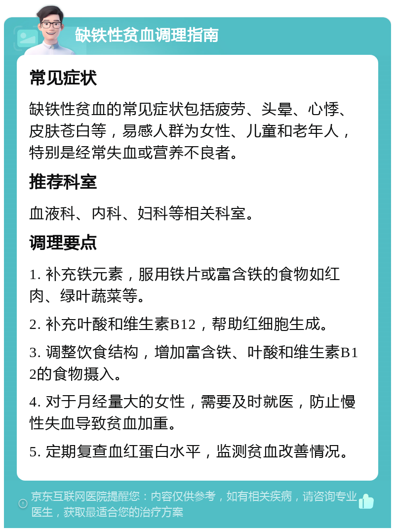 缺铁性贫血调理指南 常见症状 缺铁性贫血的常见症状包括疲劳、头晕、心悸、皮肤苍白等，易感人群为女性、儿童和老年人，特别是经常失血或营养不良者。 推荐科室 血液科、内科、妇科等相关科室。 调理要点 1. 补充铁元素，服用铁片或富含铁的食物如红肉、绿叶蔬菜等。 2. 补充叶酸和维生素B12，帮助红细胞生成。 3. 调整饮食结构，增加富含铁、叶酸和维生素B12的食物摄入。 4. 对于月经量大的女性，需要及时就医，防止慢性失血导致贫血加重。 5. 定期复查血红蛋白水平，监测贫血改善情况。