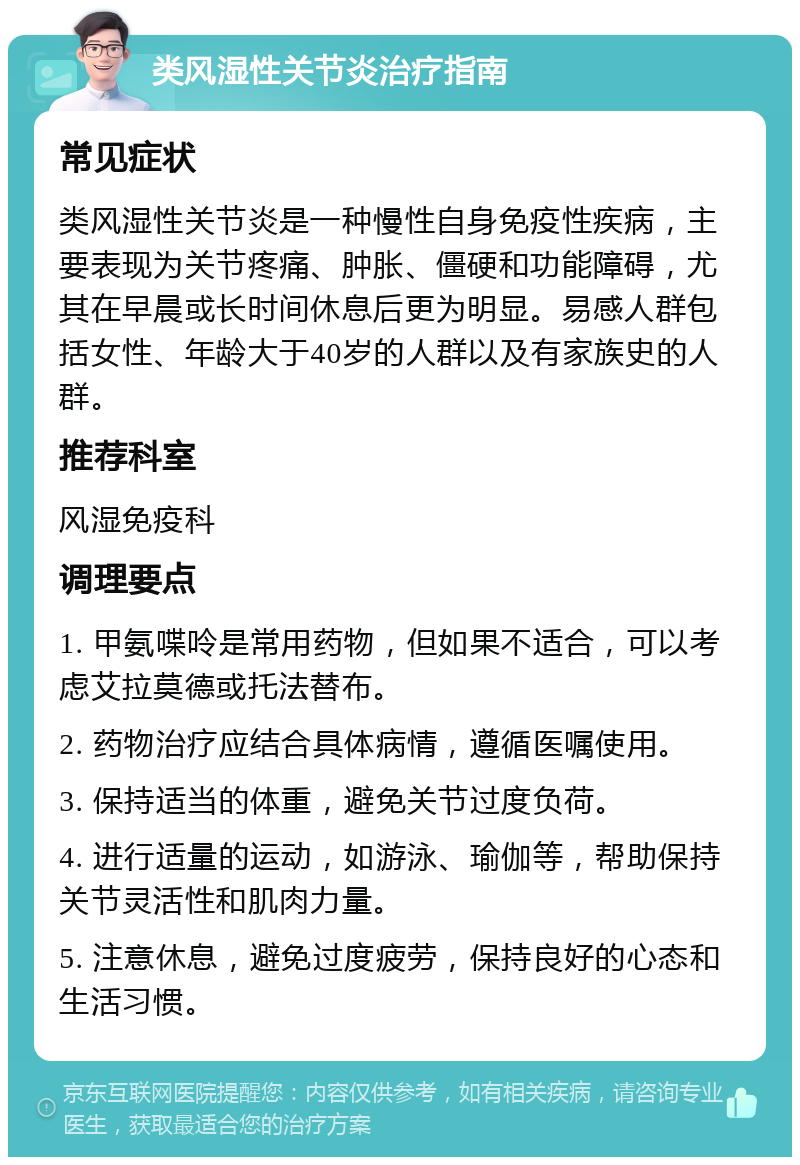 类风湿性关节炎治疗指南 常见症状 类风湿性关节炎是一种慢性自身免疫性疾病，主要表现为关节疼痛、肿胀、僵硬和功能障碍，尤其在早晨或长时间休息后更为明显。易感人群包括女性、年龄大于40岁的人群以及有家族史的人群。 推荐科室 风湿免疫科 调理要点 1. 甲氨喋呤是常用药物，但如果不适合，可以考虑艾拉莫德或托法替布。 2. 药物治疗应结合具体病情，遵循医嘱使用。 3. 保持适当的体重，避免关节过度负荷。 4. 进行适量的运动，如游泳、瑜伽等，帮助保持关节灵活性和肌肉力量。 5. 注意休息，避免过度疲劳，保持良好的心态和生活习惯。