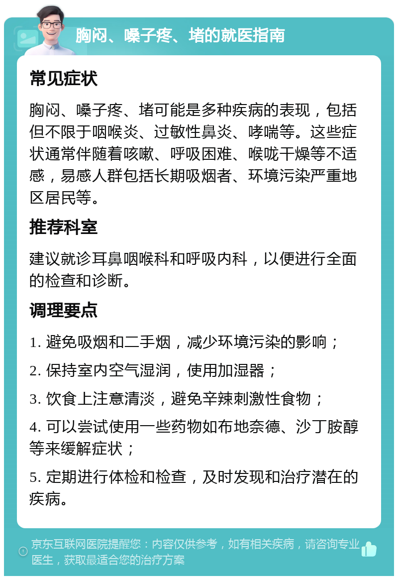 胸闷、嗓子疼、堵的就医指南 常见症状 胸闷、嗓子疼、堵可能是多种疾病的表现，包括但不限于咽喉炎、过敏性鼻炎、哮喘等。这些症状通常伴随着咳嗽、呼吸困难、喉咙干燥等不适感，易感人群包括长期吸烟者、环境污染严重地区居民等。 推荐科室 建议就诊耳鼻咽喉科和呼吸内科，以便进行全面的检查和诊断。 调理要点 1. 避免吸烟和二手烟，减少环境污染的影响； 2. 保持室内空气湿润，使用加湿器； 3. 饮食上注意清淡，避免辛辣刺激性食物； 4. 可以尝试使用一些药物如布地奈德、沙丁胺醇等来缓解症状； 5. 定期进行体检和检查，及时发现和治疗潜在的疾病。