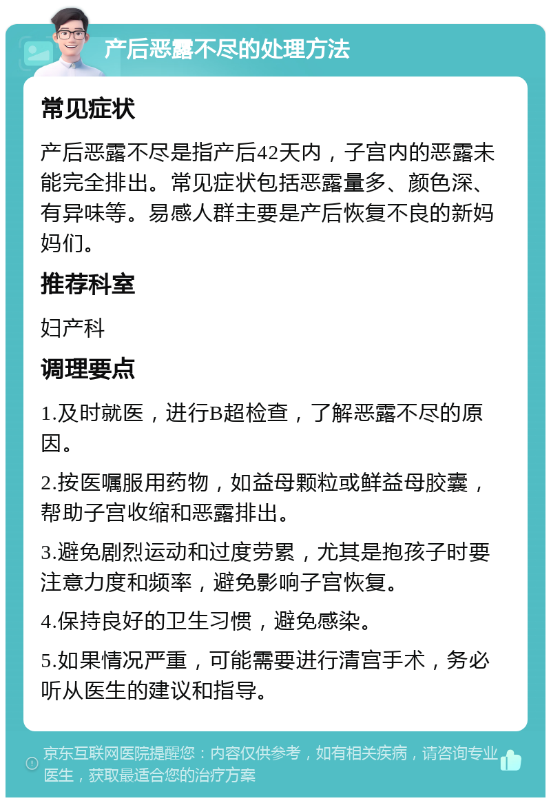 产后恶露不尽的处理方法 常见症状 产后恶露不尽是指产后42天内，子宫内的恶露未能完全排出。常见症状包括恶露量多、颜色深、有异味等。易感人群主要是产后恢复不良的新妈妈们。 推荐科室 妇产科 调理要点 1.及时就医，进行B超检查，了解恶露不尽的原因。 2.按医嘱服用药物，如益母颗粒或鲜益母胶囊，帮助子宫收缩和恶露排出。 3.避免剧烈运动和过度劳累，尤其是抱孩子时要注意力度和频率，避免影响子宫恢复。 4.保持良好的卫生习惯，避免感染。 5.如果情况严重，可能需要进行清宫手术，务必听从医生的建议和指导。