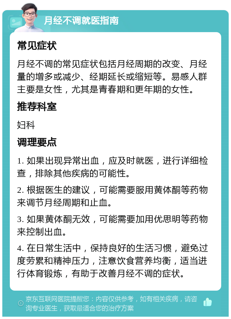 月经不调就医指南 常见症状 月经不调的常见症状包括月经周期的改变、月经量的增多或减少、经期延长或缩短等。易感人群主要是女性，尤其是青春期和更年期的女性。 推荐科室 妇科 调理要点 1. 如果出现异常出血，应及时就医，进行详细检查，排除其他疾病的可能性。 2. 根据医生的建议，可能需要服用黄体酮等药物来调节月经周期和止血。 3. 如果黄体酮无效，可能需要加用优思明等药物来控制出血。 4. 在日常生活中，保持良好的生活习惯，避免过度劳累和精神压力，注意饮食营养均衡，适当进行体育锻炼，有助于改善月经不调的症状。