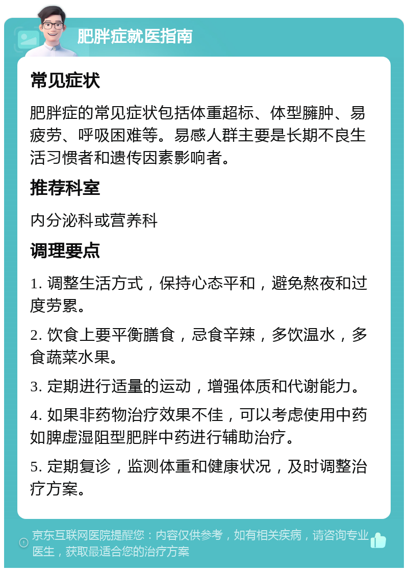 肥胖症就医指南 常见症状 肥胖症的常见症状包括体重超标、体型臃肿、易疲劳、呼吸困难等。易感人群主要是长期不良生活习惯者和遗传因素影响者。 推荐科室 内分泌科或营养科 调理要点 1. 调整生活方式，保持心态平和，避免熬夜和过度劳累。 2. 饮食上要平衡膳食，忌食辛辣，多饮温水，多食蔬菜水果。 3. 定期进行适量的运动，增强体质和代谢能力。 4. 如果非药物治疗效果不佳，可以考虑使用中药如脾虚湿阻型肥胖中药进行辅助治疗。 5. 定期复诊，监测体重和健康状况，及时调整治疗方案。