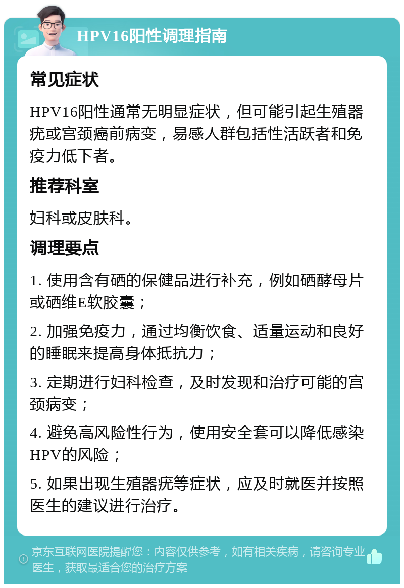 HPV16阳性调理指南 常见症状 HPV16阳性通常无明显症状，但可能引起生殖器疣或宫颈癌前病变，易感人群包括性活跃者和免疫力低下者。 推荐科室 妇科或皮肤科。 调理要点 1. 使用含有硒的保健品进行补充，例如硒酵母片或硒维E软胶囊； 2. 加强免疫力，通过均衡饮食、适量运动和良好的睡眠来提高身体抵抗力； 3. 定期进行妇科检查，及时发现和治疗可能的宫颈病变； 4. 避免高风险性行为，使用安全套可以降低感染HPV的风险； 5. 如果出现生殖器疣等症状，应及时就医并按照医生的建议进行治疗。