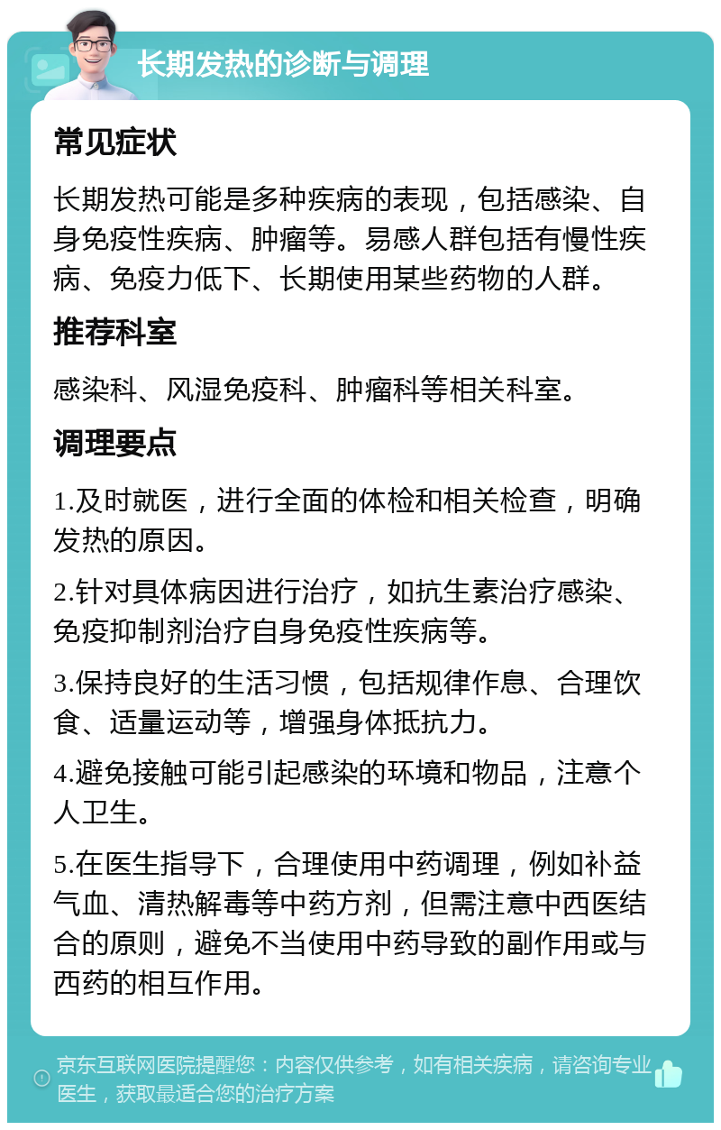 长期发热的诊断与调理 常见症状 长期发热可能是多种疾病的表现，包括感染、自身免疫性疾病、肿瘤等。易感人群包括有慢性疾病、免疫力低下、长期使用某些药物的人群。 推荐科室 感染科、风湿免疫科、肿瘤科等相关科室。 调理要点 1.及时就医，进行全面的体检和相关检查，明确发热的原因。 2.针对具体病因进行治疗，如抗生素治疗感染、免疫抑制剂治疗自身免疫性疾病等。 3.保持良好的生活习惯，包括规律作息、合理饮食、适量运动等，增强身体抵抗力。 4.避免接触可能引起感染的环境和物品，注意个人卫生。 5.在医生指导下，合理使用中药调理，例如补益气血、清热解毒等中药方剂，但需注意中西医结合的原则，避免不当使用中药导致的副作用或与西药的相互作用。