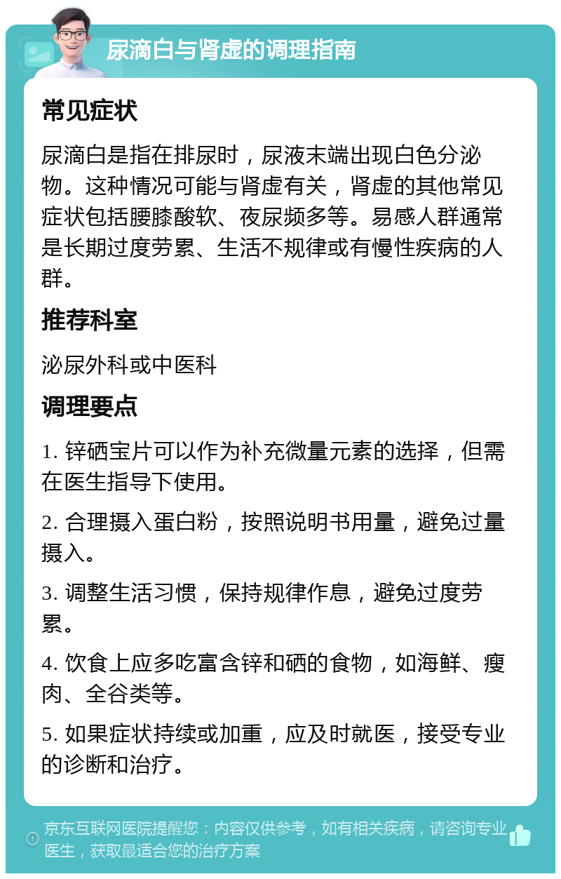 尿滴白与肾虚的调理指南 常见症状 尿滴白是指在排尿时，尿液末端出现白色分泌物。这种情况可能与肾虚有关，肾虚的其他常见症状包括腰膝酸软、夜尿频多等。易感人群通常是长期过度劳累、生活不规律或有慢性疾病的人群。 推荐科室 泌尿外科或中医科 调理要点 1. 锌硒宝片可以作为补充微量元素的选择，但需在医生指导下使用。 2. 合理摄入蛋白粉，按照说明书用量，避免过量摄入。 3. 调整生活习惯，保持规律作息，避免过度劳累。 4. 饮食上应多吃富含锌和硒的食物，如海鲜、瘦肉、全谷类等。 5. 如果症状持续或加重，应及时就医，接受专业的诊断和治疗。