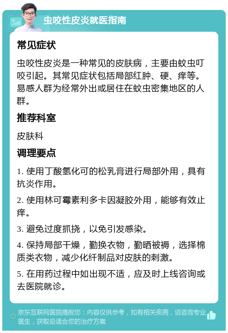 虫咬性皮炎就医指南 常见症状 虫咬性皮炎是一种常见的皮肤病，主要由蚊虫叮咬引起。其常见症状包括局部红肿、硬、痒等。易感人群为经常外出或居住在蚊虫密集地区的人群。 推荐科室 皮肤科 调理要点 1. 使用丁酸氢化可的松乳膏进行局部外用，具有抗炎作用。 2. 使用林可霉素利多卡因凝胶外用，能够有效止痒。 3. 避免过度抓挠，以免引发感染。 4. 保持局部干燥，勤换衣物，勤晒被褥，选择棉质类衣物，减少化纤制品对皮肤的刺激。 5. 在用药过程中如出现不适，应及时上线咨询或去医院就诊。