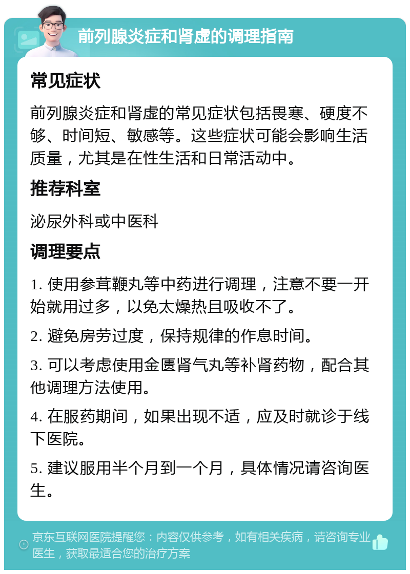 前列腺炎症和肾虚的调理指南 常见症状 前列腺炎症和肾虚的常见症状包括畏寒、硬度不够、时间短、敏感等。这些症状可能会影响生活质量，尤其是在性生活和日常活动中。 推荐科室 泌尿外科或中医科 调理要点 1. 使用参茸鞭丸等中药进行调理，注意不要一开始就用过多，以免太燥热且吸收不了。 2. 避免房劳过度，保持规律的作息时间。 3. 可以考虑使用金匮肾气丸等补肾药物，配合其他调理方法使用。 4. 在服药期间，如果出现不适，应及时就诊于线下医院。 5. 建议服用半个月到一个月，具体情况请咨询医生。