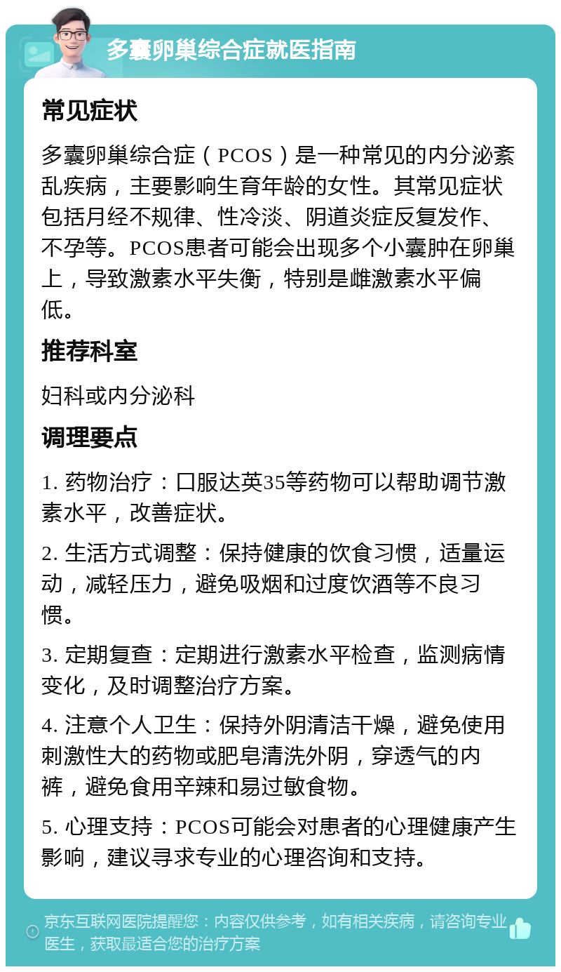 多囊卵巢综合症就医指南 常见症状 多囊卵巢综合症（PCOS）是一种常见的内分泌紊乱疾病，主要影响生育年龄的女性。其常见症状包括月经不规律、性冷淡、阴道炎症反复发作、不孕等。PCOS患者可能会出现多个小囊肿在卵巢上，导致激素水平失衡，特别是雌激素水平偏低。 推荐科室 妇科或内分泌科 调理要点 1. 药物治疗：口服达英35等药物可以帮助调节激素水平，改善症状。 2. 生活方式调整：保持健康的饮食习惯，适量运动，减轻压力，避免吸烟和过度饮酒等不良习惯。 3. 定期复查：定期进行激素水平检查，监测病情变化，及时调整治疗方案。 4. 注意个人卫生：保持外阴清洁干燥，避免使用刺激性大的药物或肥皂清洗外阴，穿透气的内裤，避免食用辛辣和易过敏食物。 5. 心理支持：PCOS可能会对患者的心理健康产生影响，建议寻求专业的心理咨询和支持。