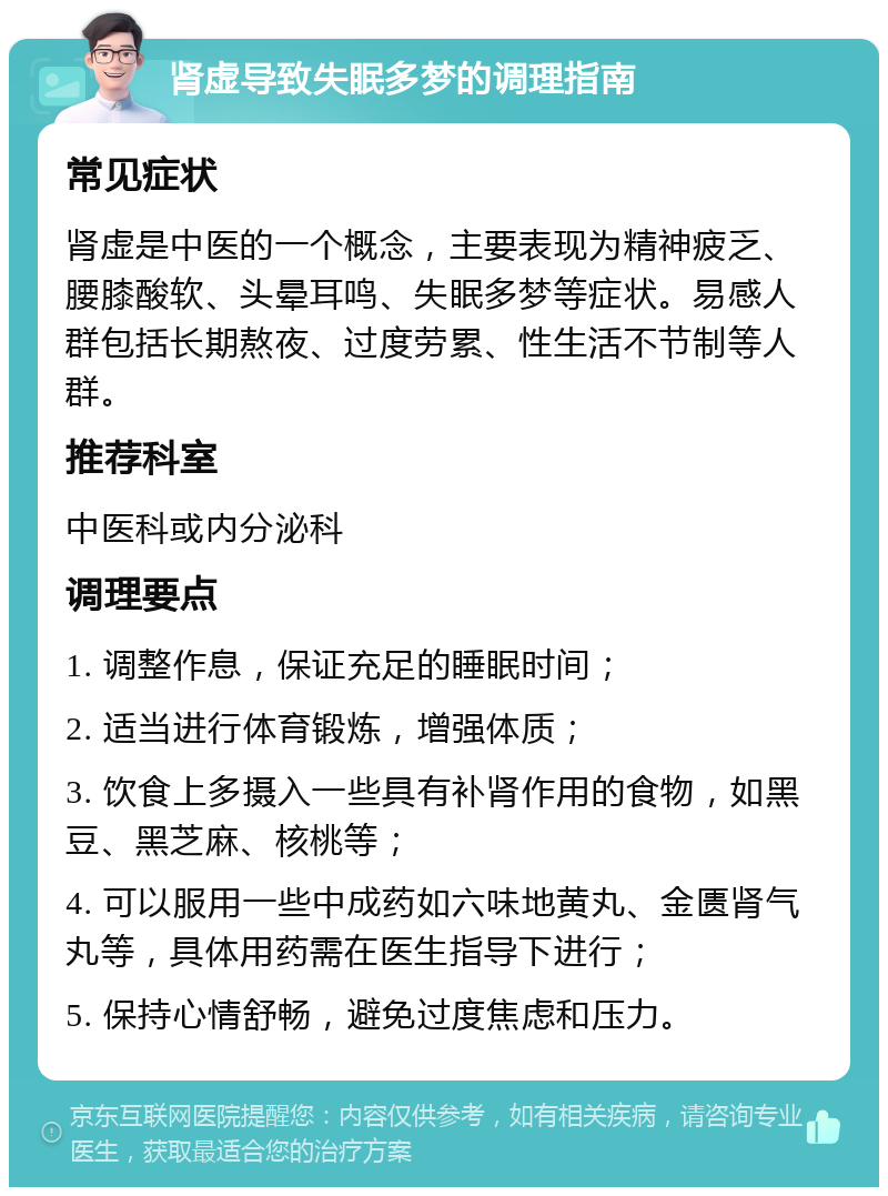 肾虚导致失眠多梦的调理指南 常见症状 肾虚是中医的一个概念，主要表现为精神疲乏、腰膝酸软、头晕耳鸣、失眠多梦等症状。易感人群包括长期熬夜、过度劳累、性生活不节制等人群。 推荐科室 中医科或内分泌科 调理要点 1. 调整作息，保证充足的睡眠时间； 2. 适当进行体育锻炼，增强体质； 3. 饮食上多摄入一些具有补肾作用的食物，如黑豆、黑芝麻、核桃等； 4. 可以服用一些中成药如六味地黄丸、金匮肾气丸等，具体用药需在医生指导下进行； 5. 保持心情舒畅，避免过度焦虑和压力。