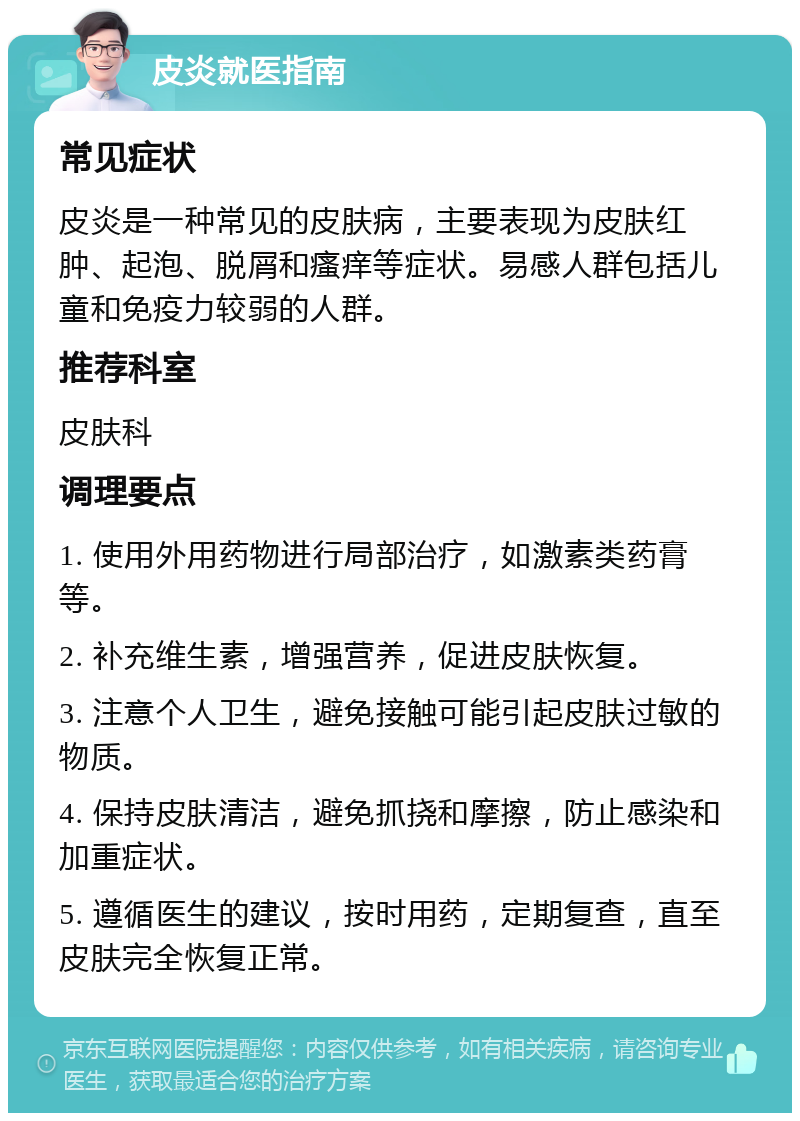 皮炎就医指南 常见症状 皮炎是一种常见的皮肤病，主要表现为皮肤红肿、起泡、脱屑和瘙痒等症状。易感人群包括儿童和免疫力较弱的人群。 推荐科室 皮肤科 调理要点 1. 使用外用药物进行局部治疗，如激素类药膏等。 2. 补充维生素，增强营养，促进皮肤恢复。 3. 注意个人卫生，避免接触可能引起皮肤过敏的物质。 4. 保持皮肤清洁，避免抓挠和摩擦，防止感染和加重症状。 5. 遵循医生的建议，按时用药，定期复查，直至皮肤完全恢复正常。